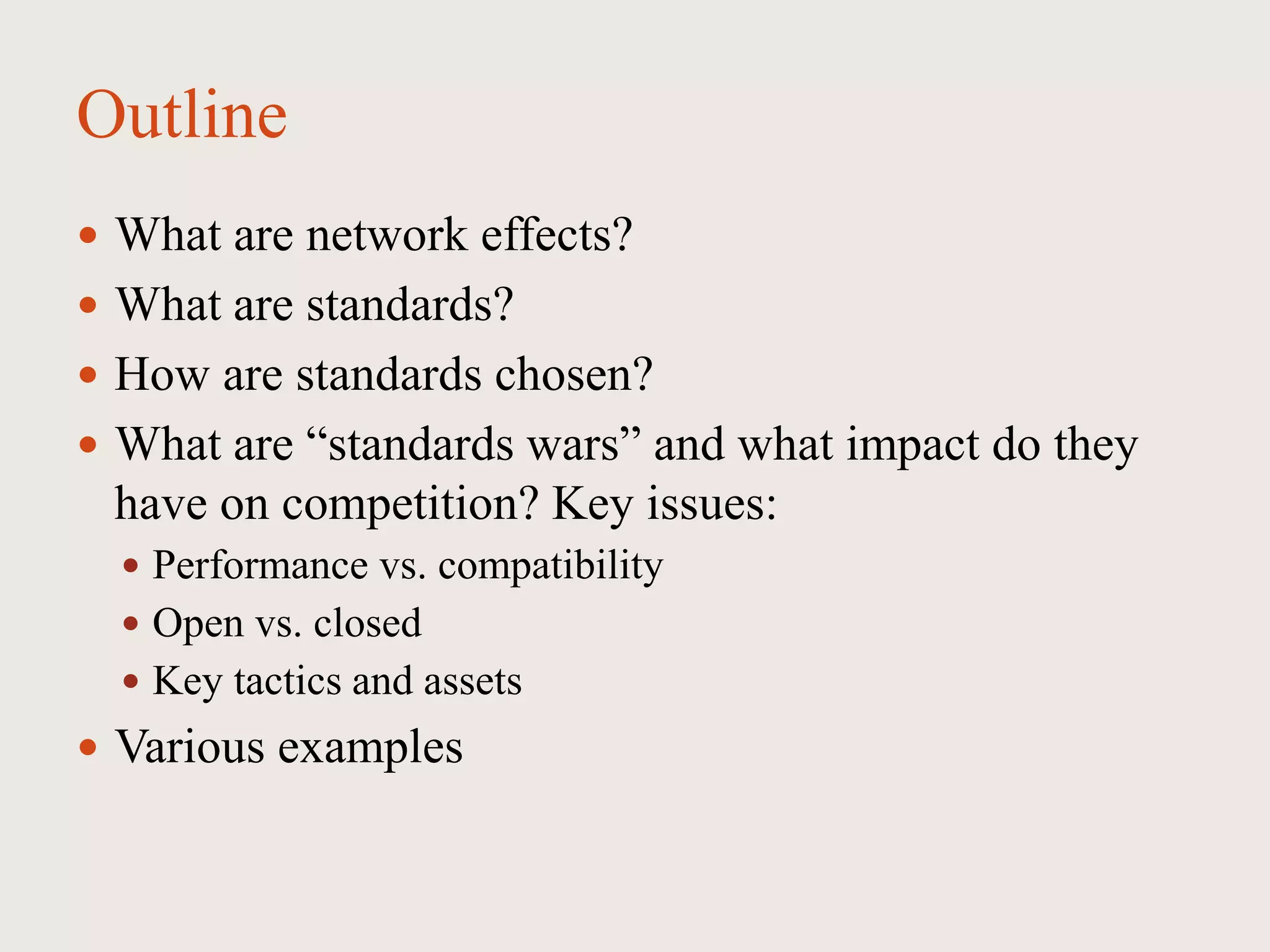 Outline
 What are network effects?
 What are standards?
 How are standards chosen?
 What are “standards wars” and what impact do they
have on competition? Key issues:
 Performance vs. compatibility
 Open vs. closed
 Key tactics and assets
 Various examples
 