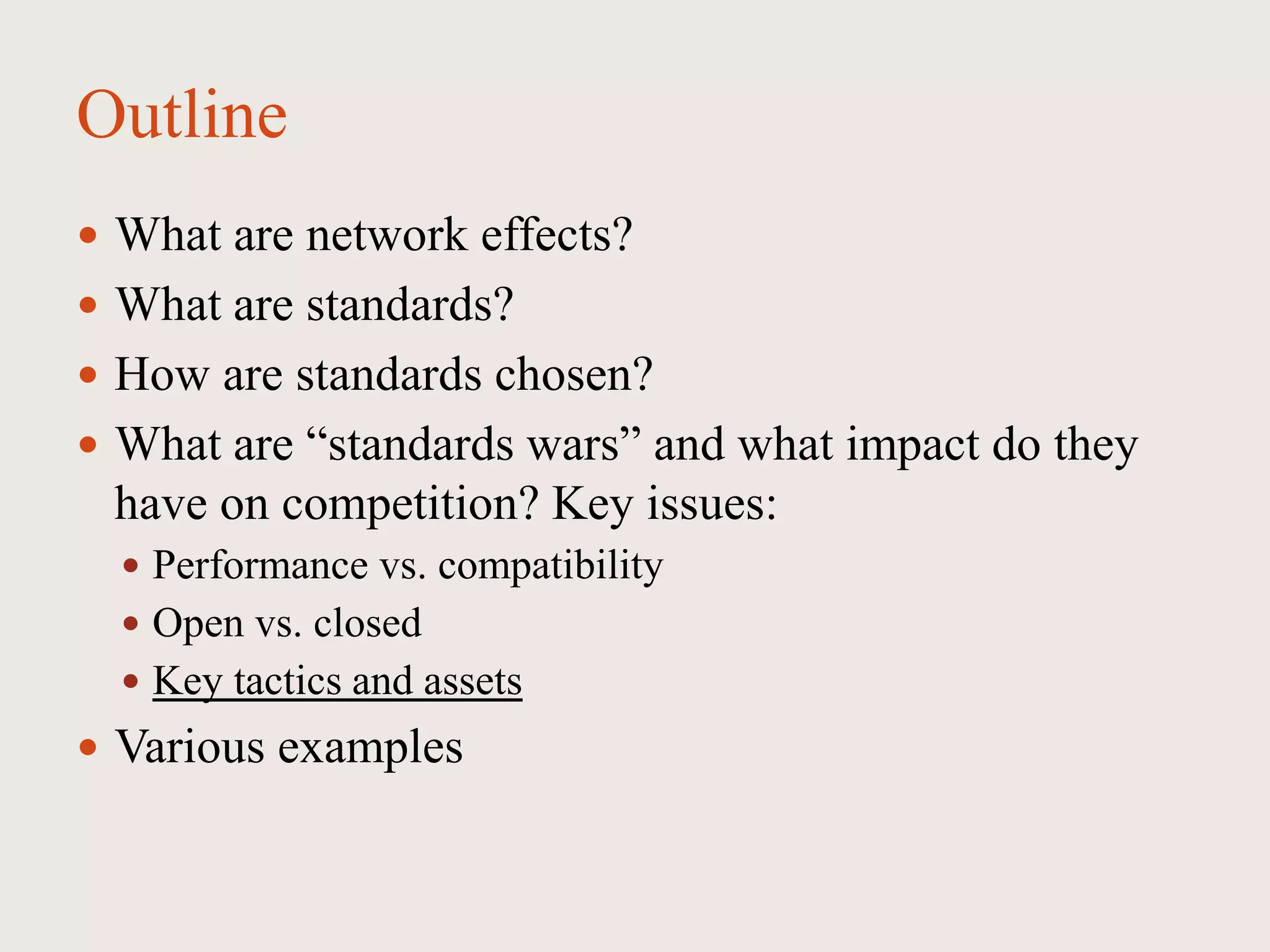 Outline
 What are network effects?
 What are standards?
 How are standards chosen?
 What are “standards wars” and what impact do they
have on competition? Key issues:
 Performance vs. compatibility
 Open vs. closed
 Key tactics and assets
 Various examples
 