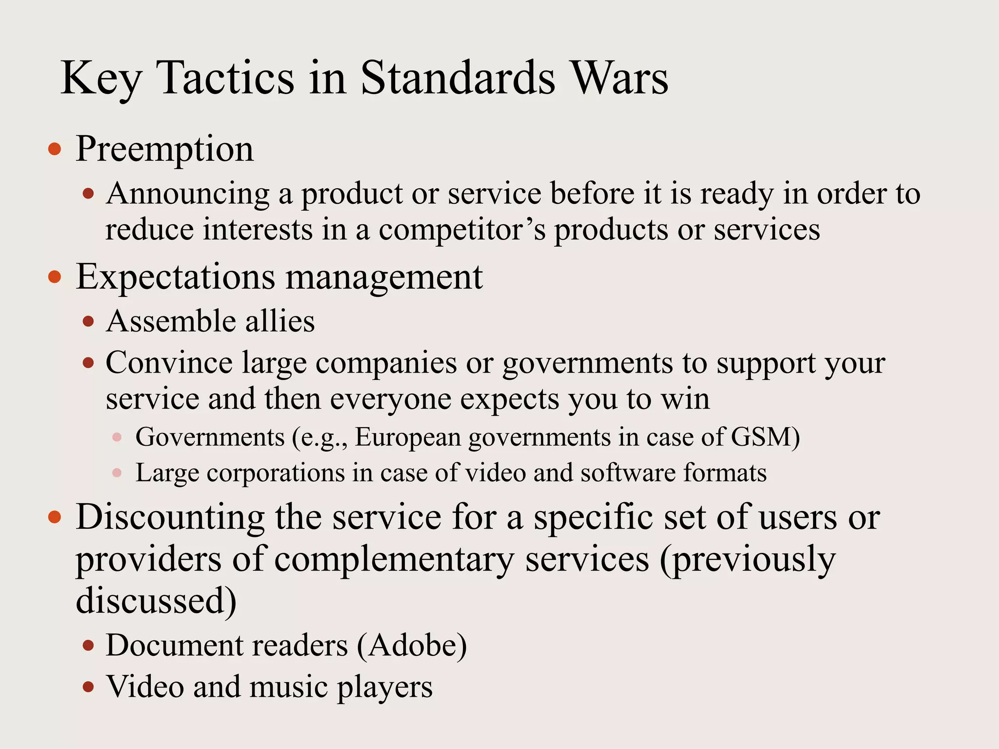 Key Tactics in Standards Wars
 Preemption
 Announcing a product or service before it is ready in order to
reduce interests in a competitor’s products or services
 Expectations management
 Assemble allies
 Convince large companies or governments to support your
service and then everyone expects you to win
 Governments (e.g., European governments in case of GSM)
 Large corporations in case of video and software formats
 Discounting the service for a specific set of users or
providers of complementary services (previously
discussed)
 Document readers (Adobe)
 Video and music players
 