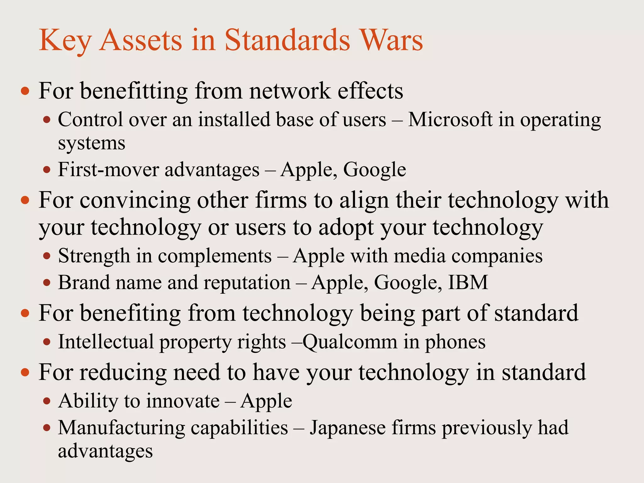 Key Assets in Standards Wars
 For benefitting from network effects
 Control over an installed base of users – Microsoft in operating
systems
 First-mover advantages – Apple, Google
 For convincing other firms to align their technology with
your technology or users to adopt your technology
 Strength in complements – Apple with media companies
 Brand name and reputation – Apple, Google, IBM
 For benefiting from technology being part of standard
 Intellectual property rights –Qualcomm in phones
 For reducing need to have your technology in standard
 Ability to innovate – Apple
 Manufacturing capabilities – Japanese firms previously had
advantages
 