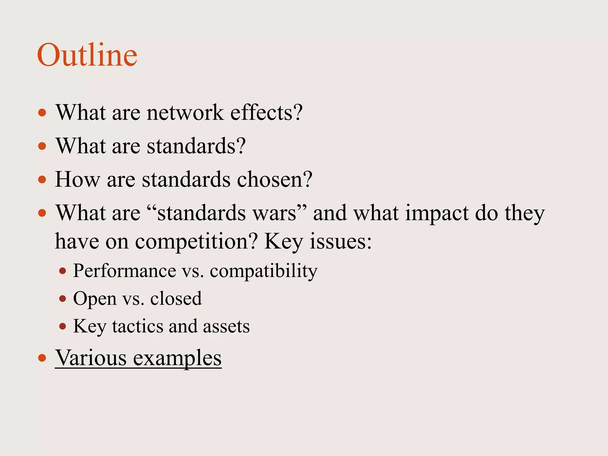 Outline
 What are network effects?
 What are standards?
 How are standards chosen?
 What are “standards wars” and what impact do they
have on competition? Key issues:
 Performance vs. compatibility
 Open vs. closed
 Key tactics and assets
 Various examples
 