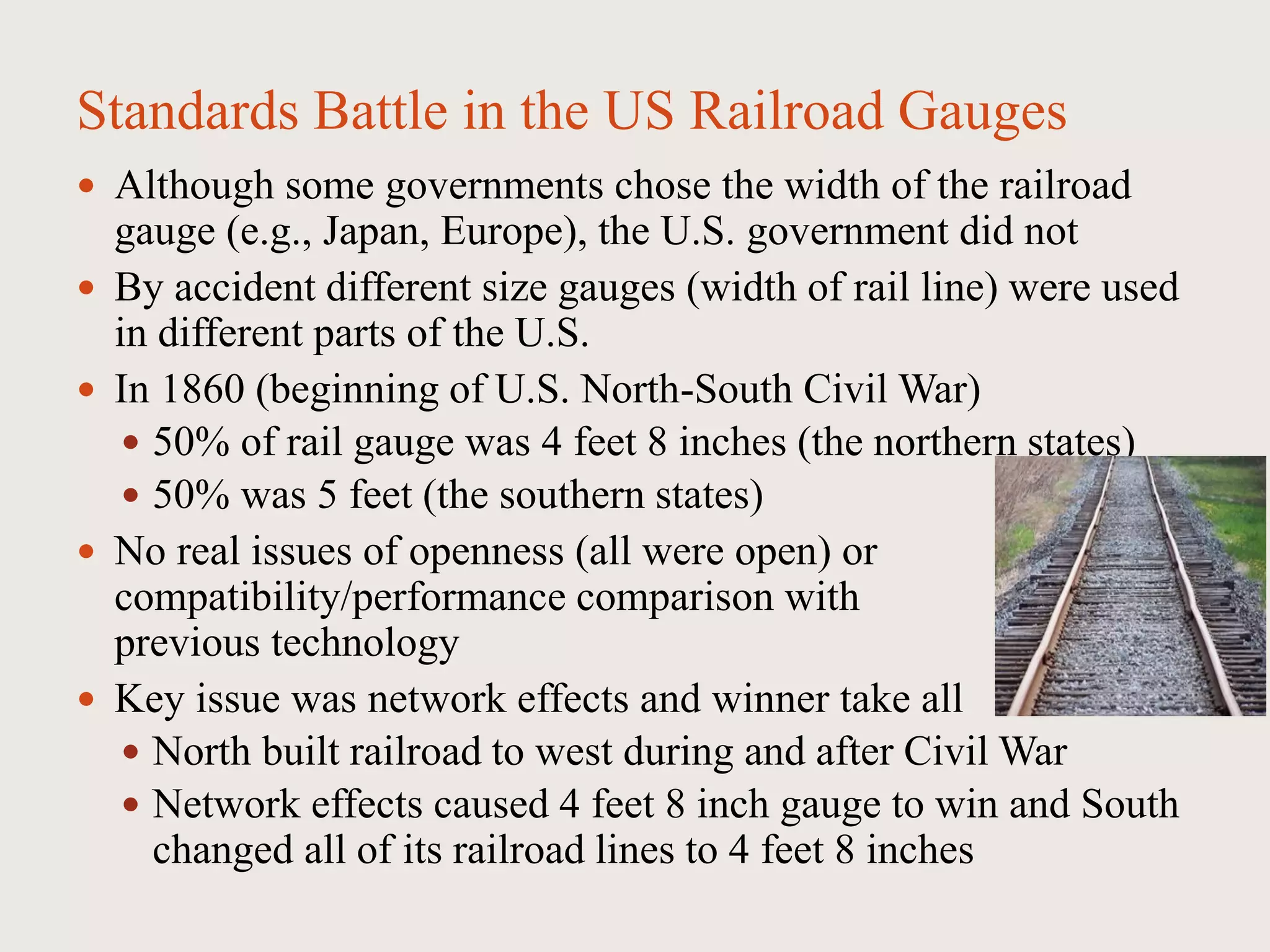 Standards Battle in the US Railroad Gauges
 Although some governments chose the width of the railroad
gauge (e.g., Japan, Europe), the U.S. government did not
 By accident different size gauges (width of rail line) were used
in different parts of the U.S.
 In 1860 (beginning of U.S. North-South Civil War)
 50% of rail gauge was 4 feet 8 inches (the northern states)
 50% was 5 feet (the southern states)
 No real issues of openness (all were open) or
compatibility/performance comparison with
previous technology
 Key issue was network effects and winner take all
 North built railroad to west during and after Civil War
 Network effects caused 4 feet 8 inch gauge to win and South
changed all of its railroad lines to 4 feet 8 inches
 
