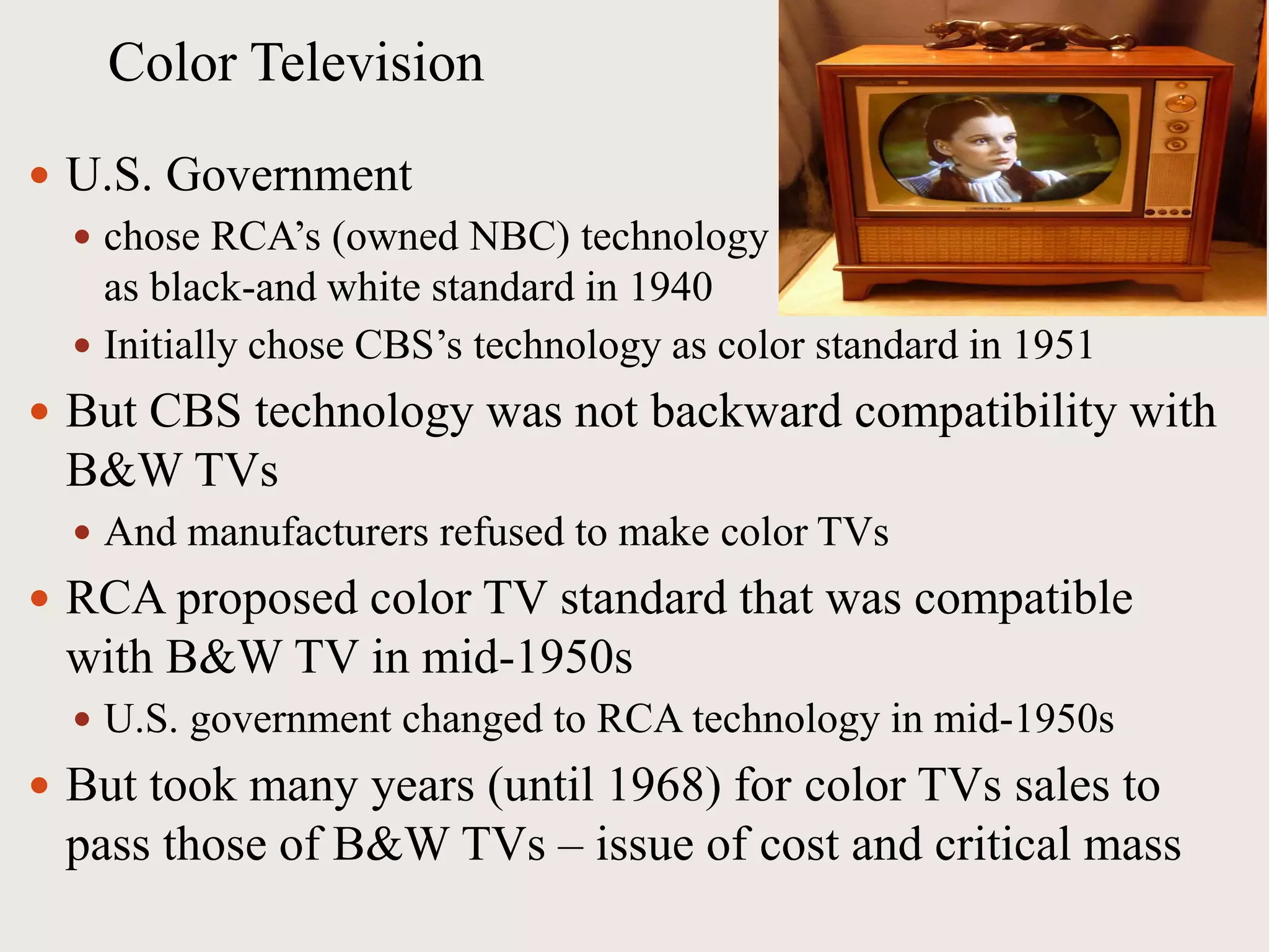 Color Television
 U.S. Government
 chose RCA’s (owned NBC) technology
as black-and white standard in 1940
 Initially chose CBS’s technology as color standard in 1951
 But CBS technology was not backward compatibility with
B&W TVs
 And manufacturers refused to make color TVs
 RCA proposed color TV standard that was compatible
with B&W TV in mid-1950s
 U.S. government changed to RCA technology in mid-1950s
 But took many years (until 1968) for color TVs sales to
pass those of B&W TVs – issue of cost and critical mass
 