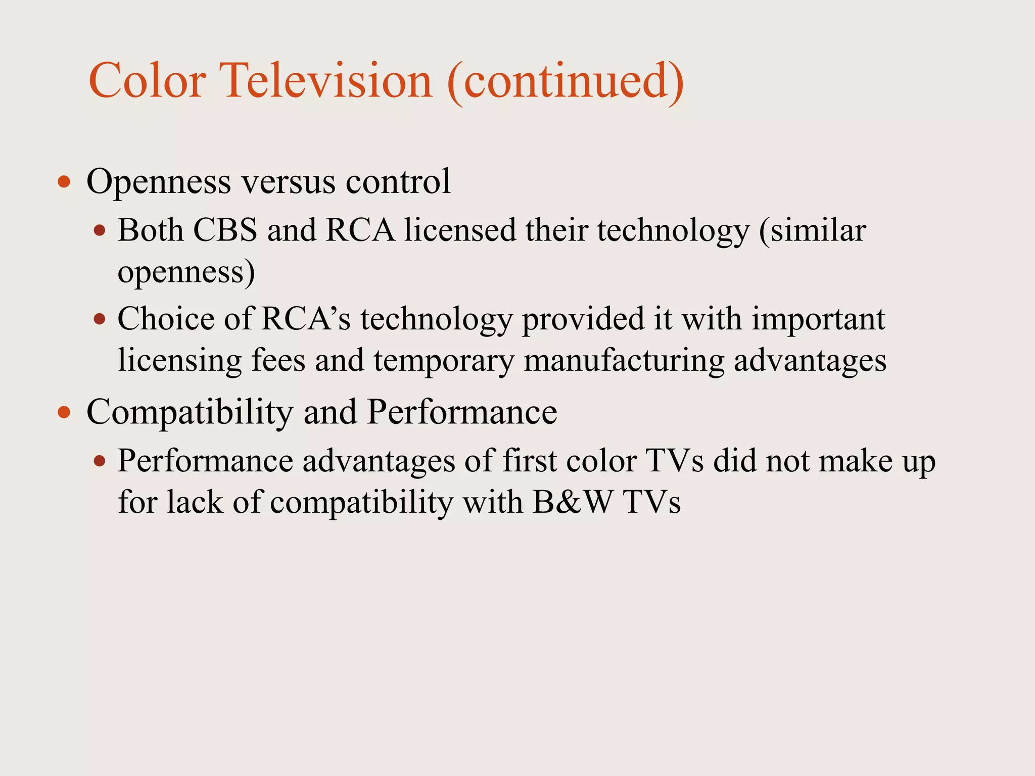 Color Television (continued)
 Openness versus control
 Both CBS and RCA licensed their technology (similar
openness)
 Choice of RCA’s technology provided it with important
licensing fees and temporary manufacturing advantages
 Compatibility and Performance
 Performance advantages of first color TVs did not make up
for lack of compatibility with B&W TVs
 