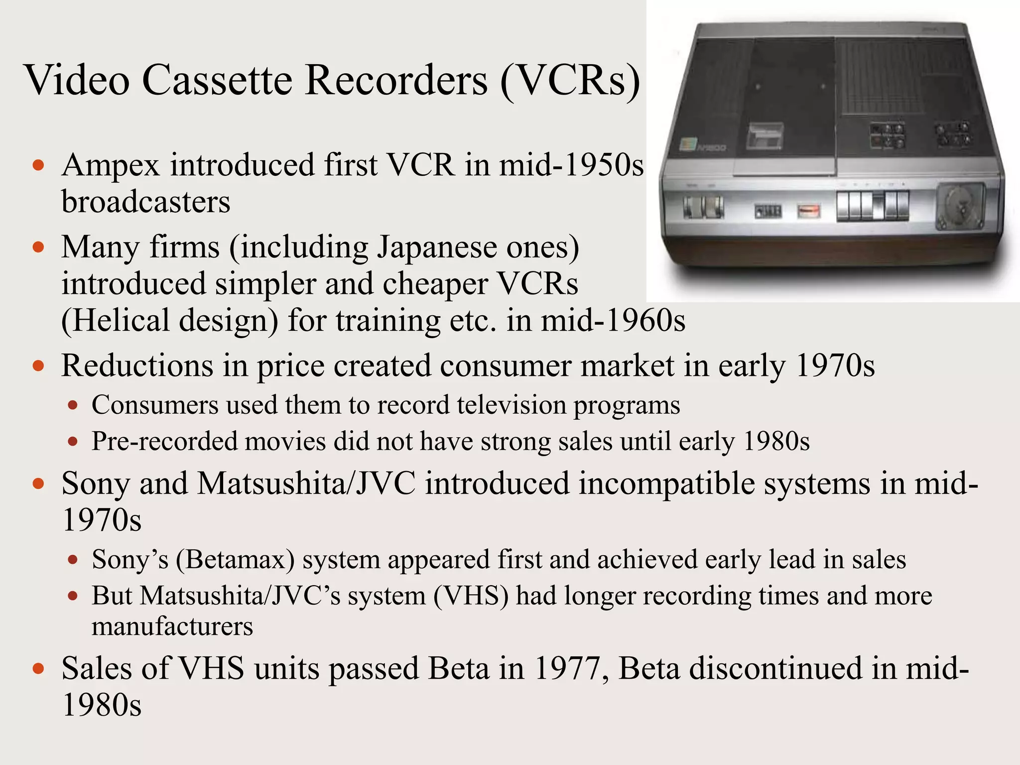 Video Cassette Recorders (VCRs)
 Ampex introduced first VCR in mid-1950s for
broadcasters
 Many firms (including Japanese ones)
introduced simpler and cheaper VCRs
(Helical design) for training etc. in mid-1960s
 Reductions in price created consumer market in early 1970s
 Consumers used them to record television programs
 Pre-recorded movies did not have strong sales until early 1980s
 Sony and Matsushita/JVC introduced incompatible systems in mid-
1970s
 Sony’s (Betamax) system appeared first and achieved early lead in sales
 But Matsushita/JVC’s system (VHS) had longer recording times and more
manufacturers
 Sales of VHS units passed Beta in 1977, Beta discontinued in mid-
1980s
 