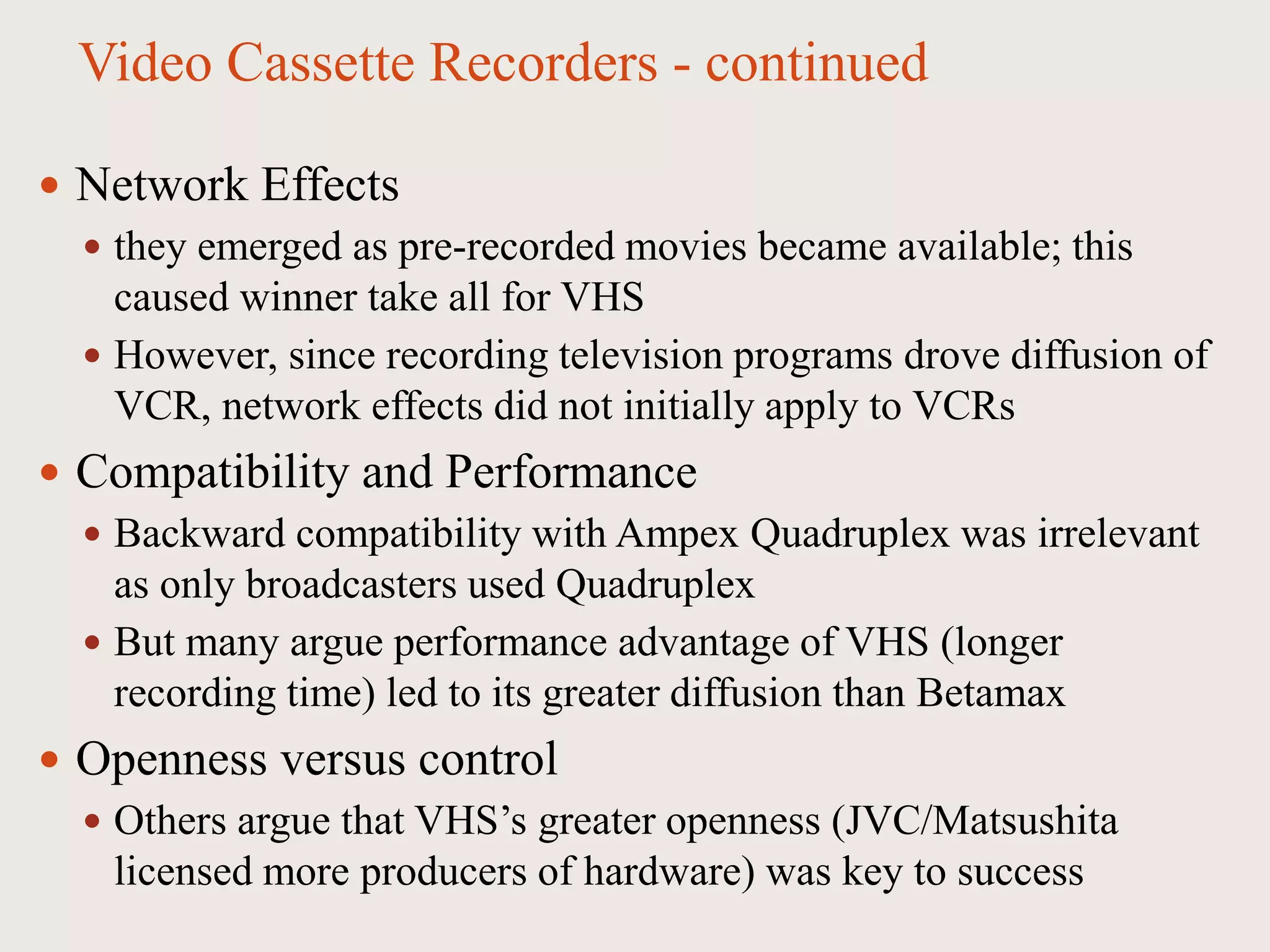 Video Cassette Recorders - continued
 Network Effects
 they emerged as pre-recorded movies became available; this
caused winner take all for VHS
 However, since recording television programs drove diffusion of
VCR, network effects did not initially apply to VCRs
 Compatibility and Performance
 Backward compatibility with Ampex Quadruplex was irrelevant
as only broadcasters used Quadruplex
 But many argue performance advantage of VHS (longer
recording time) led to its greater diffusion than Betamax
 Openness versus control
 Others argue that VHS’s greater openness (JVC/Matsushita
licensed more producers of hardware) was key to success
 