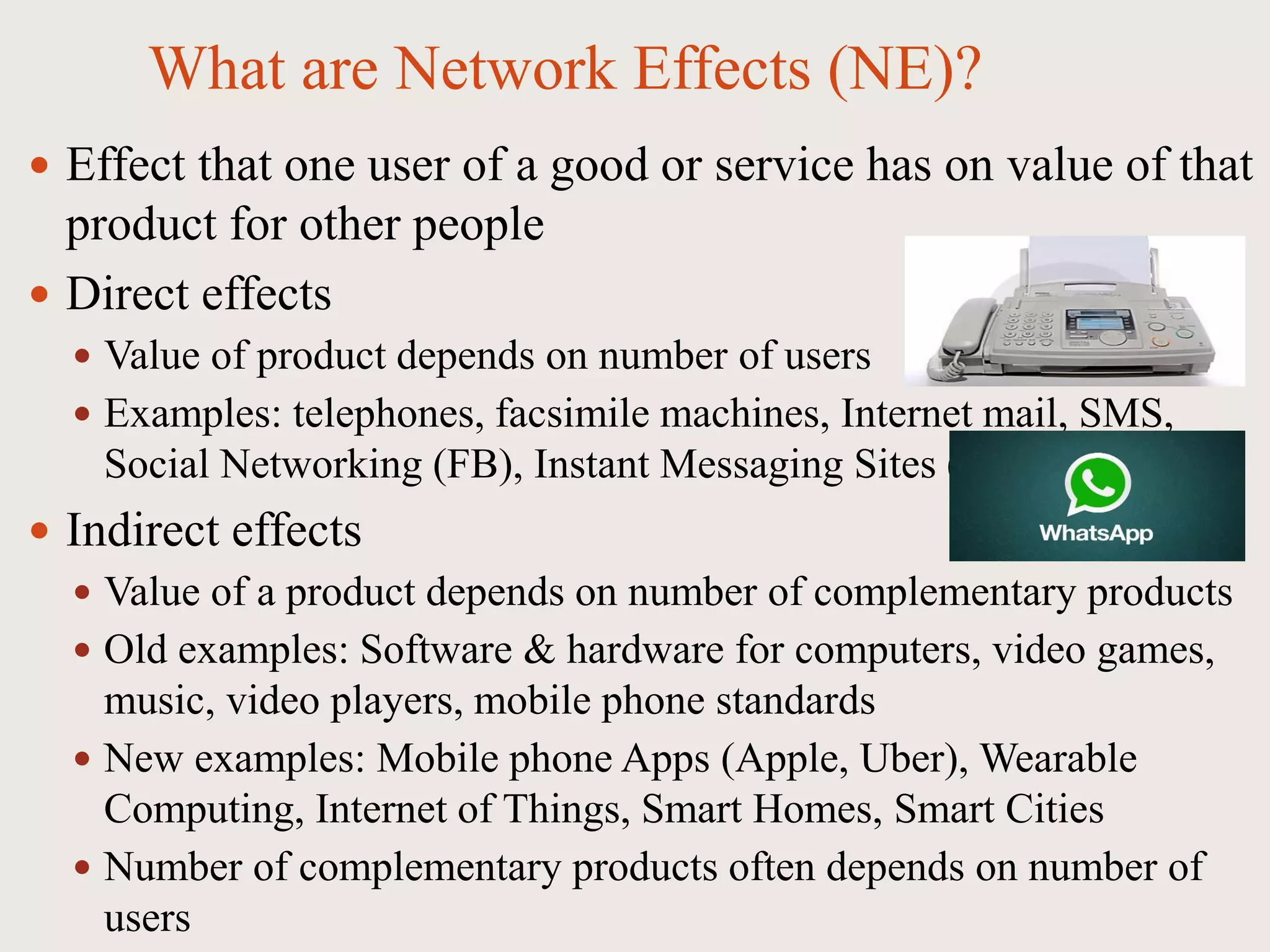 What are Network Effects (NE)?
 Effect that one user of a good or service has on value of that
product for other people
 Direct effects
 Value of product depends on number of users
 Examples: telephones, facsimile machines, Internet mail, SMS,
Social Networking (FB), Instant Messaging Sites (What’s App)
 Indirect effects
 Value of a product depends on number of complementary products
 Old examples: Software & hardware for computers, video games,
music, video players, mobile phone standards
 New examples: Mobile phone Apps (Apple, Uber), Wearable
Computing, Internet of Things, Smart Homes, Smart Cities
 Number of complementary products often depends on number of
users
 