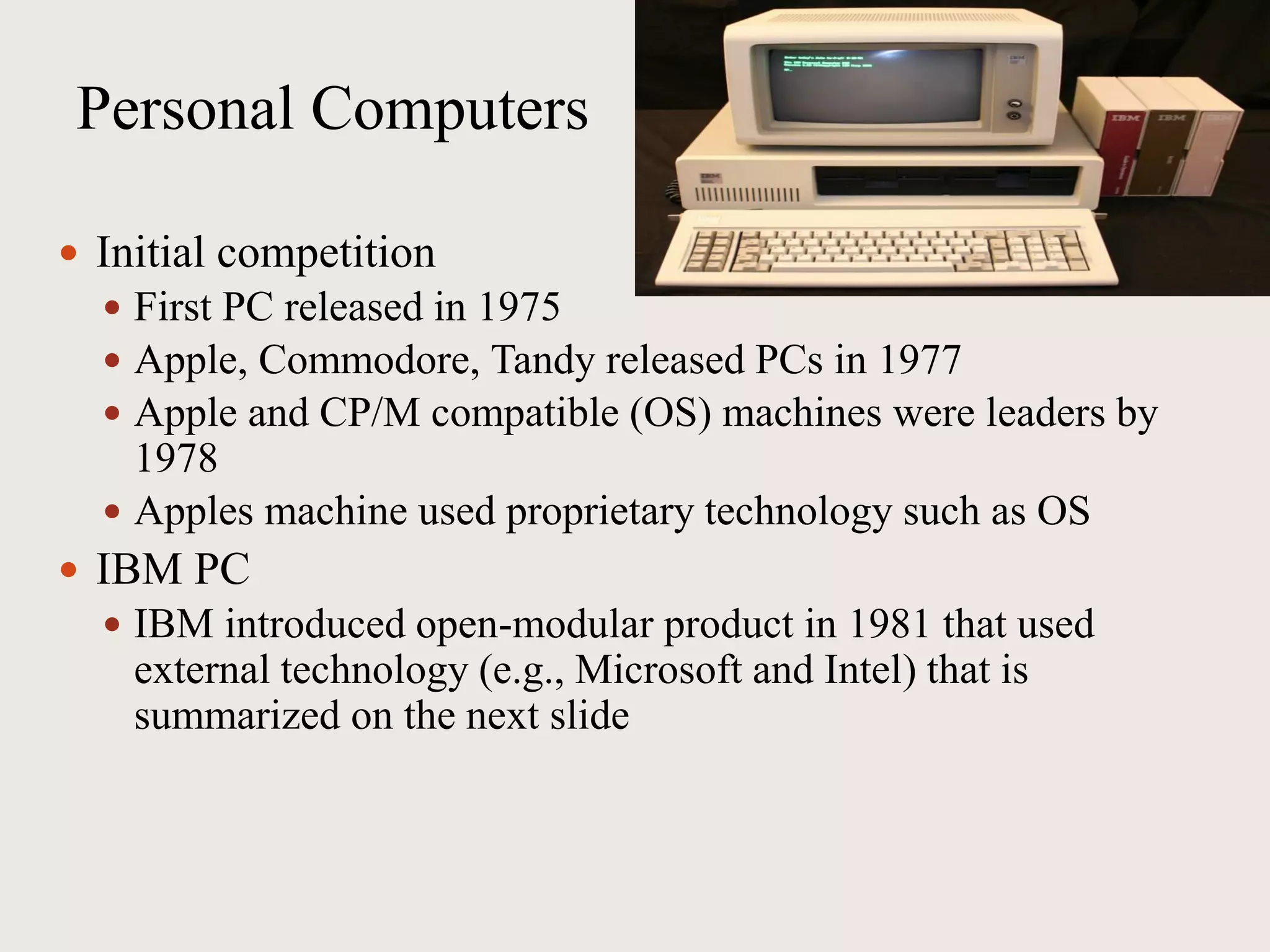 Personal Computers
 Initial competition
 First PC released in 1975
 Apple, Commodore, Tandy released PCs in 1977
 Apple and CP/M compatible (OS) machines were leaders by
1978
 Apples machine used proprietary technology such as OS
 IBM PC
 IBM introduced open-modular product in 1981 that used
external technology (e.g., Microsoft and Intel) that is
summarized on the next slide
 