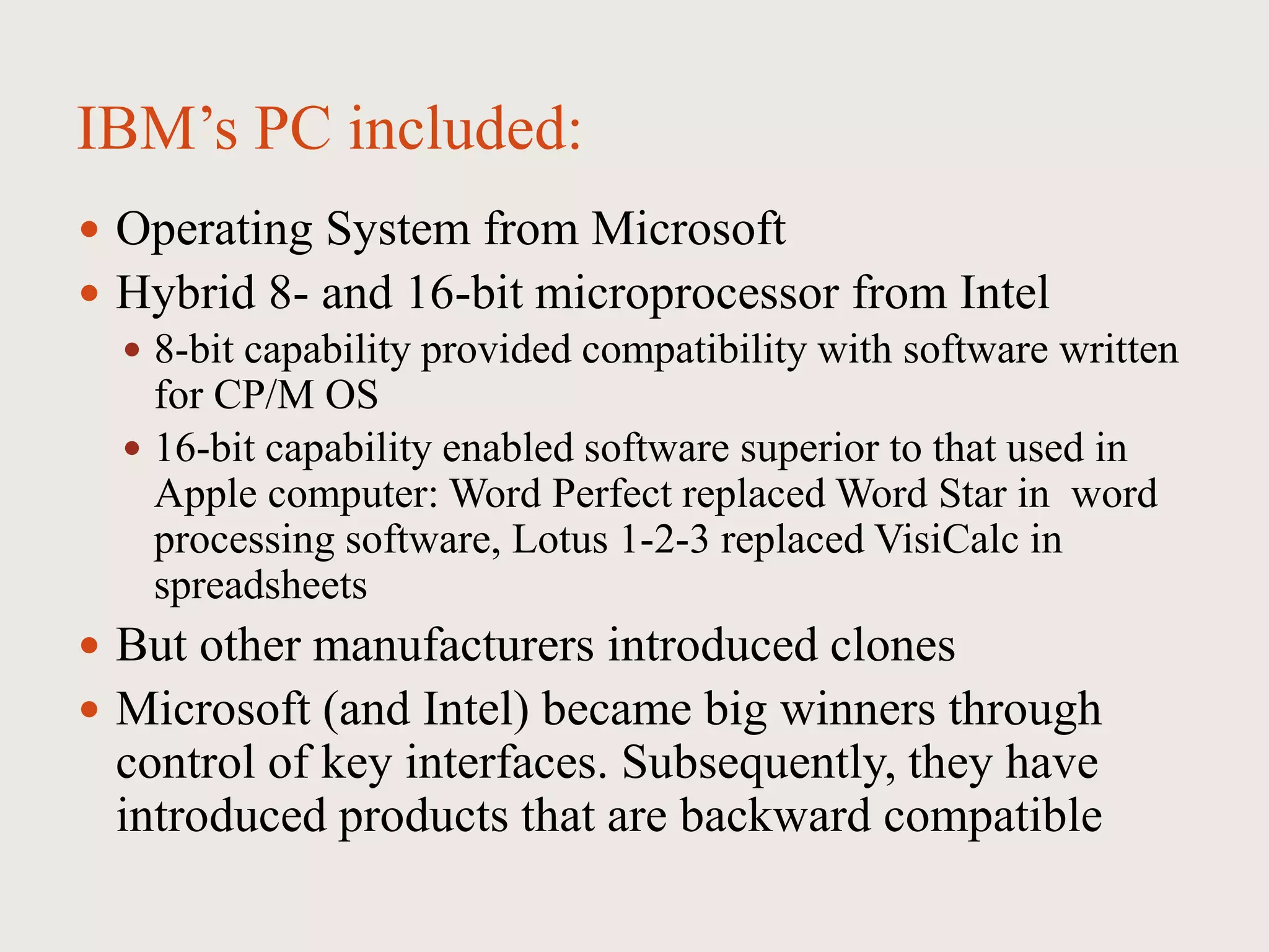 IBM’s PC included:
 Operating System from Microsoft
 Hybrid 8- and 16-bit microprocessor from Intel
 8-bit capability provided compatibility with software written
for CP/M OS
 16-bit capability enabled software superior to that used in
Apple computer: Word Perfect replaced Word Star in word
processing software, Lotus 1-2-3 replaced VisiCalc in
spreadsheets
 But other manufacturers introduced clones
 Microsoft (and Intel) became big winners through
control of key interfaces. Subsequently, they have
introduced products that are backward compatible
 