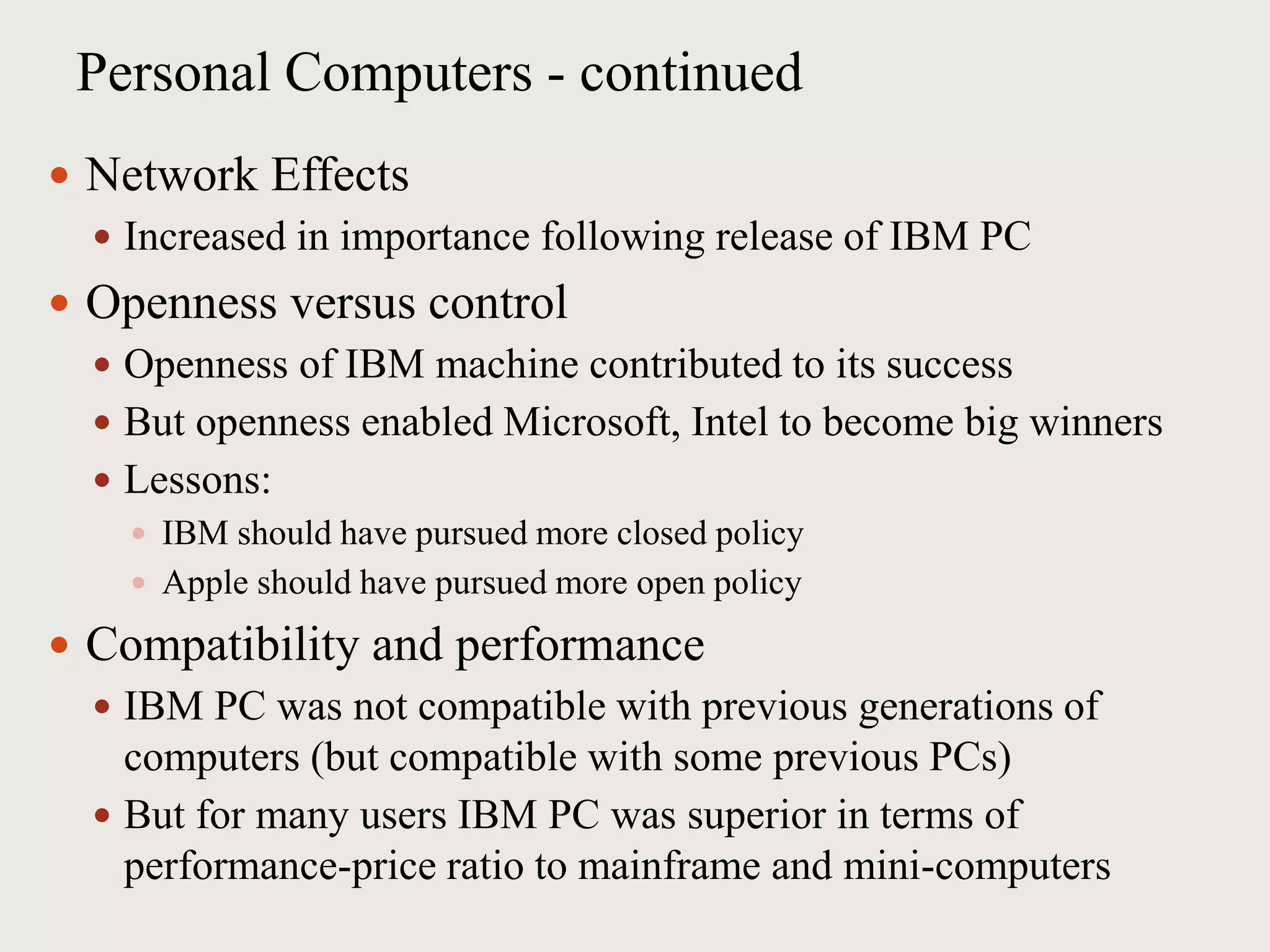 Personal Computers - continued
 Network Effects
 Increased in importance following release of IBM PC
 Openness versus control
 Openness of IBM machine contributed to its success
 But openness enabled Microsoft, Intel to become big winners
 Lessons:
 IBM should have pursued more closed policy
 Apple should have pursued more open policy
 Compatibility and performance
 IBM PC was not compatible with previous generations of
computers (but compatible with some previous PCs)
 But for many users IBM PC was superior in terms of
performance-price ratio to mainframe and mini-computers
 