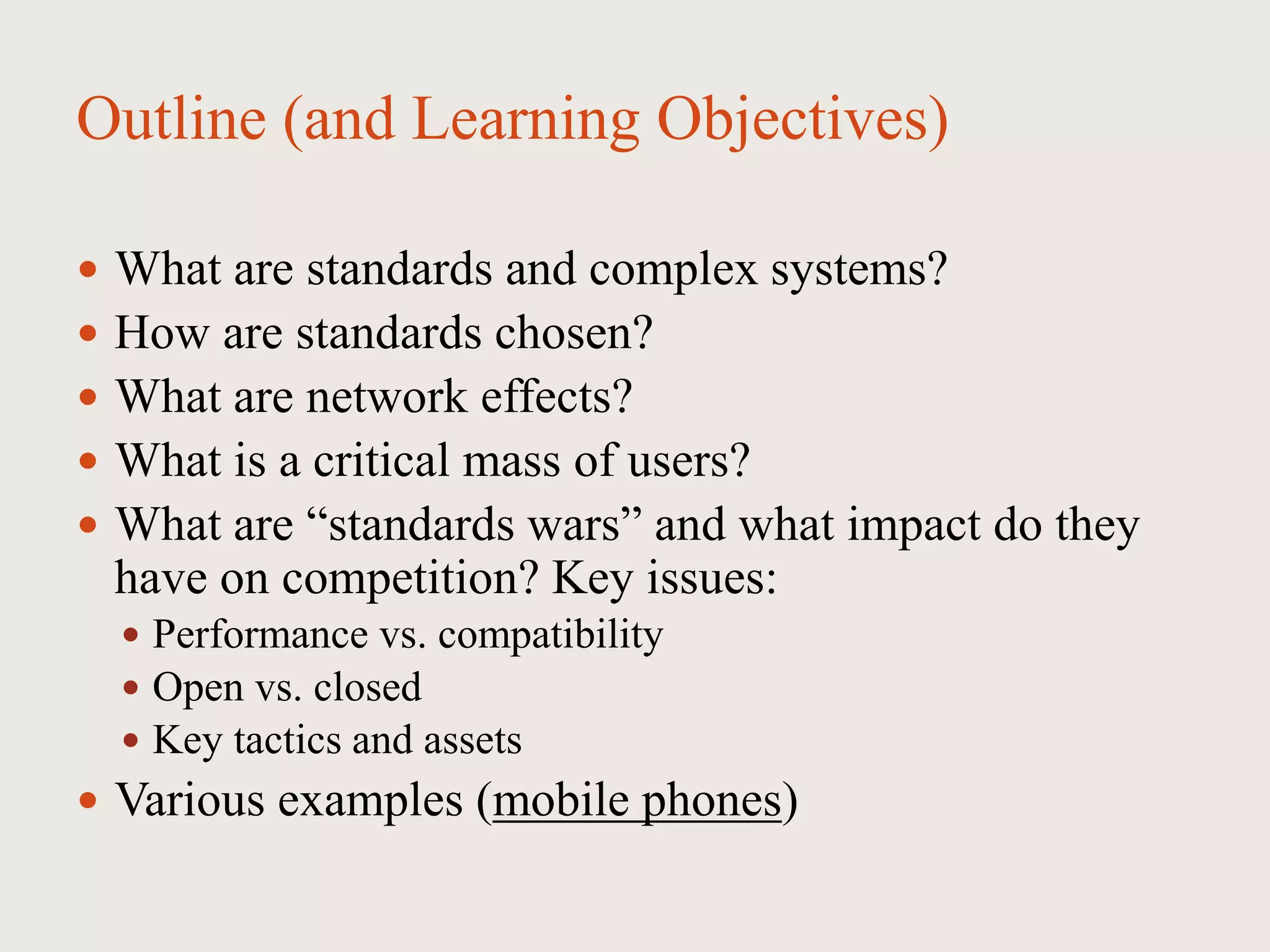 Outline (and Learning Objectives)
 What are standards and complex systems?
 How are standards chosen?
 What are network effects?
 What is a critical mass of users?
 What are “standards wars” and what impact do they
have on competition? Key issues:
 Performance vs. compatibility
 Open vs. closed
 Key tactics and assets
 Various examples (mobile phones)
 