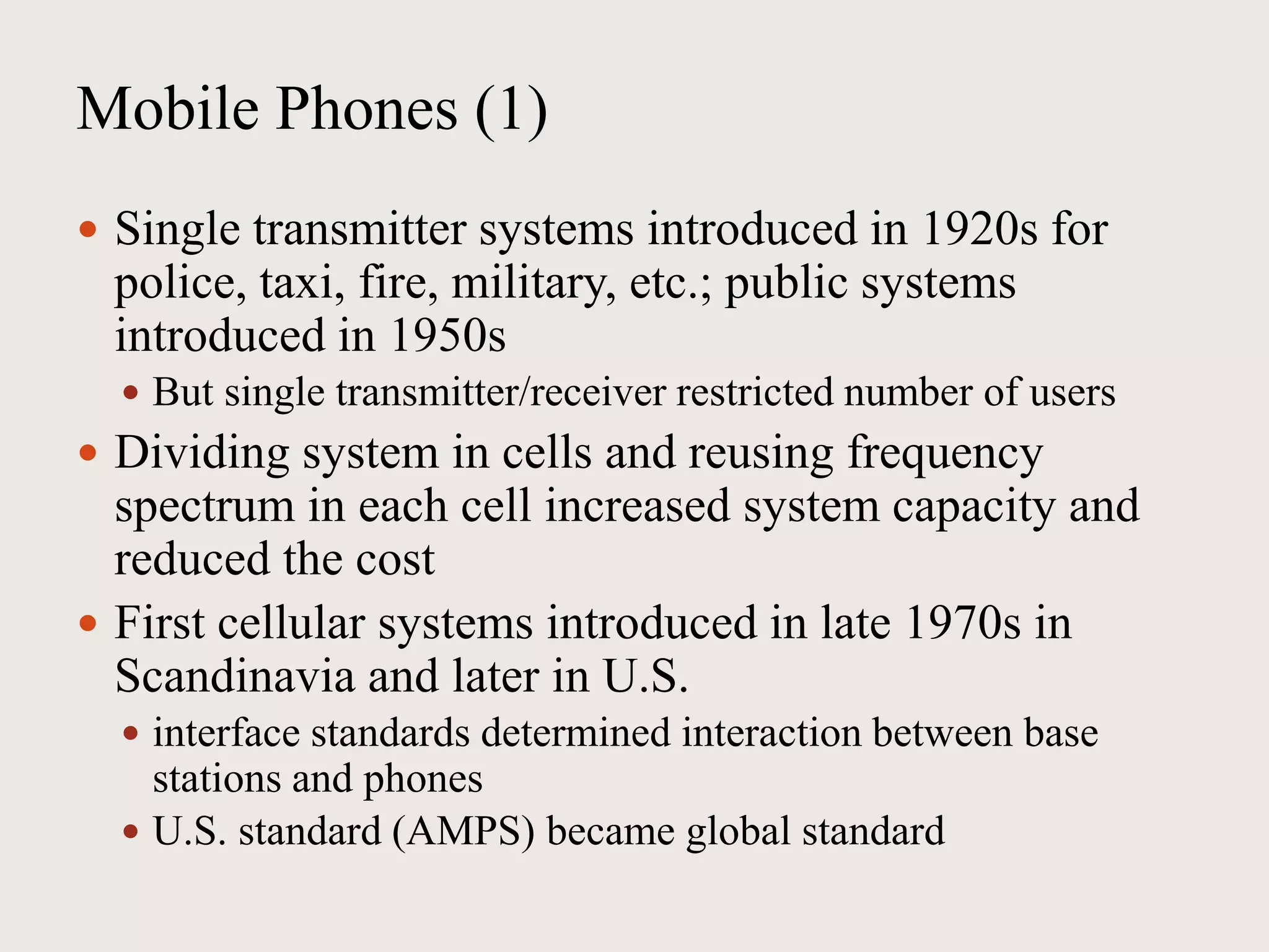 Mobile Phones (1)
 Single transmitter systems introduced in 1920s for
police, taxi, fire, military, etc.; public systems
introduced in 1950s
 But single transmitter/receiver restricted number of users
 Dividing system in cells and reusing frequency
spectrum in each cell increased system capacity and
reduced the cost
 First cellular systems introduced in late 1970s in
Scandinavia and later in U.S.
 interface standards determined interaction between base
stations and phones
 U.S. standard (AMPS) became global standard
 