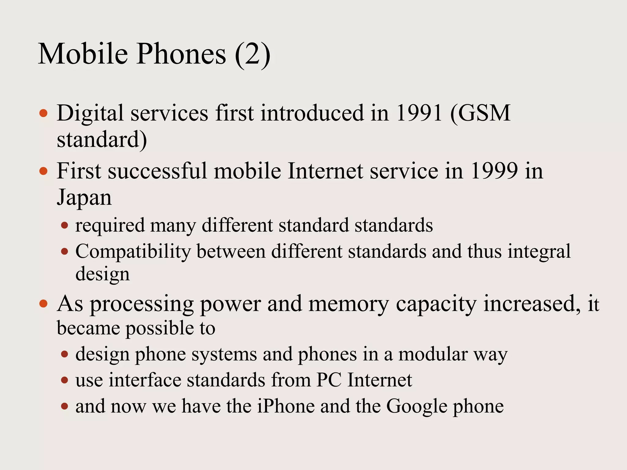 Mobile Phones (2)
 Digital services first introduced in 1991 (GSM
standard)
 First successful mobile Internet service in 1999 in
Japan
 required many different standard standards
 Compatibility between different standards and thus integral
design
 As processing power and memory capacity increased, it
became possible to
 design phone systems and phones in a modular way
 use interface standards from PC Internet
 and now we have the iPhone and the Google phone
 