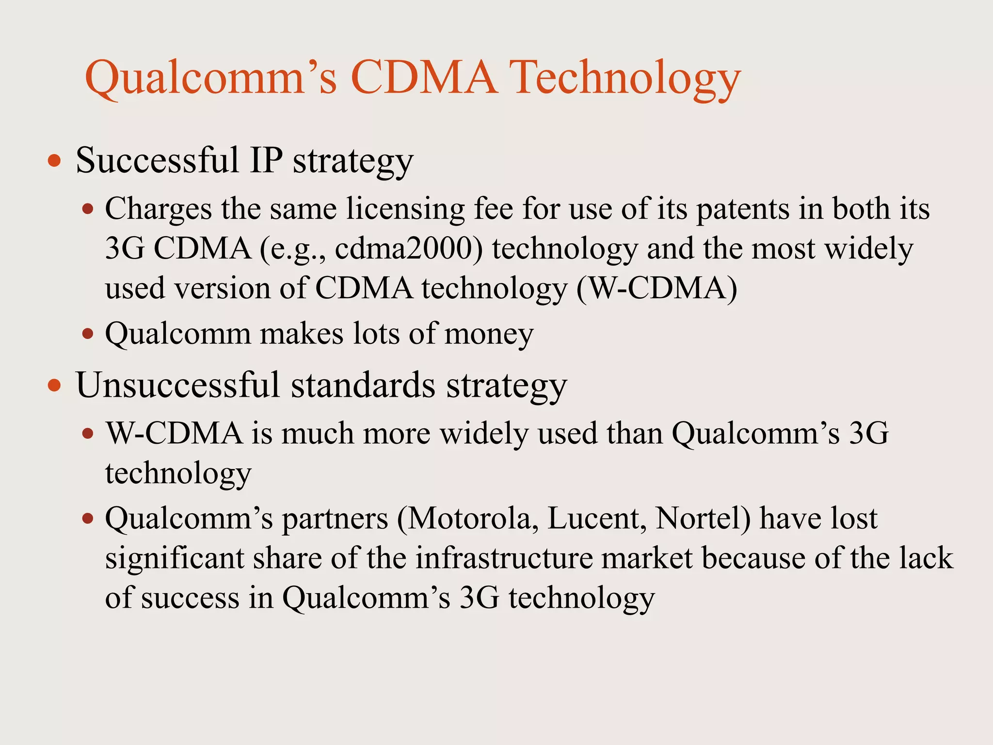 Qualcomm’s CDMA Technology
 Successful IP strategy
 Charges the same licensing fee for use of its patents in both its
3G CDMA (e.g., cdma2000) technology and the most widely
used version of CDMA technology (W-CDMA)
 Qualcomm makes lots of money
 Unsuccessful standards strategy
 W-CDMA is much more widely used than Qualcomm’s 3G
technology
 Qualcomm’s partners (Motorola, Lucent, Nortel) have lost
significant share of the infrastructure market because of the lack
of success in Qualcomm’s 3G technology
 