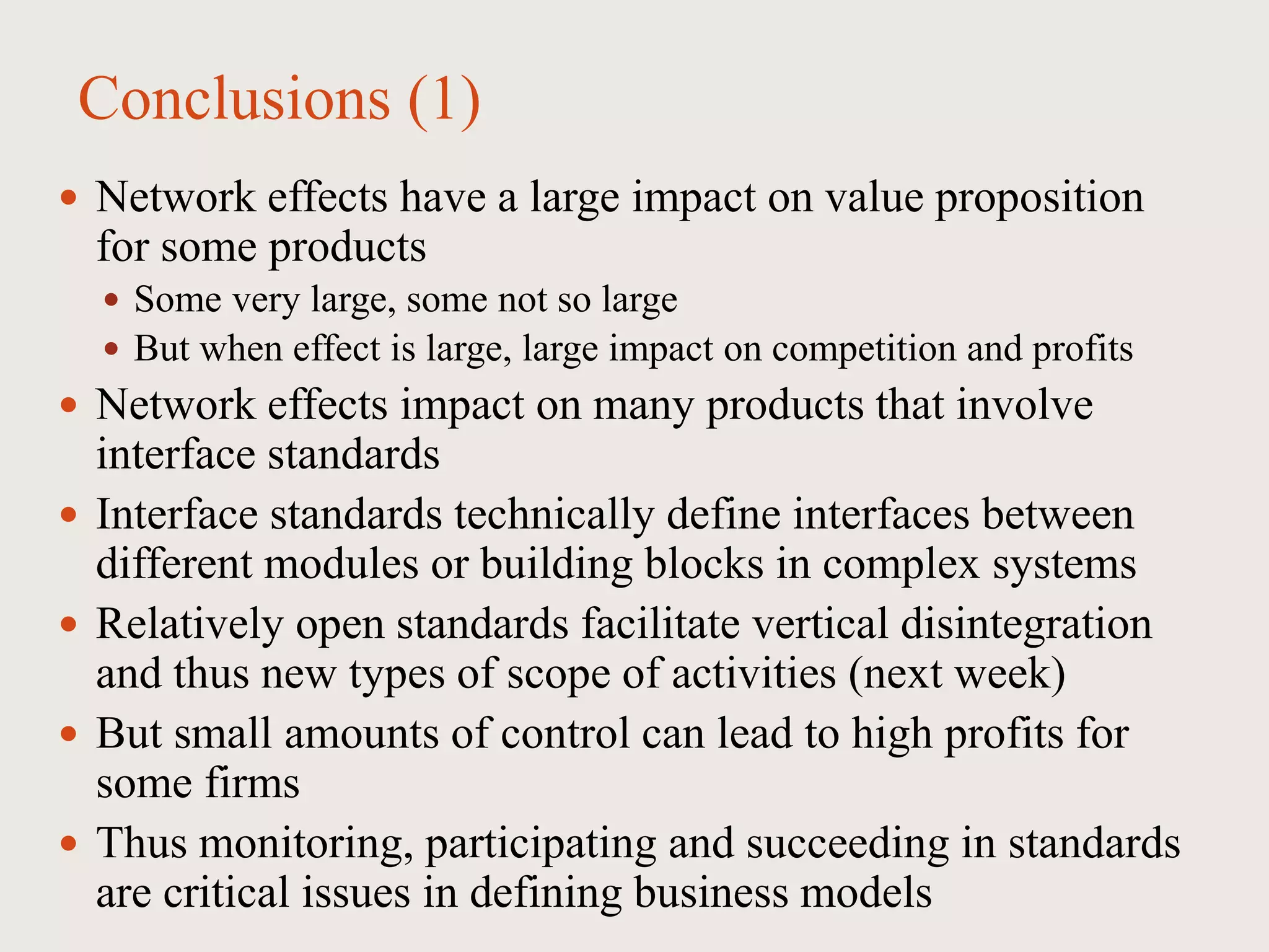 Conclusions (1)
 Network effects have a large impact on value proposition
for some products
 Some very large, some not so large
 But when effect is large, large impact on competition and profits
 Network effects impact on many products that involve
interface standards
 Interface standards technically define interfaces between
different modules or building blocks in complex systems
 Relatively open standards facilitate vertical disintegration
and thus new types of scope of activities (next week)
 But small amounts of control can lead to high profits for
some firms
 Thus monitoring, participating and succeeding in standards
are critical issues in defining business models
 