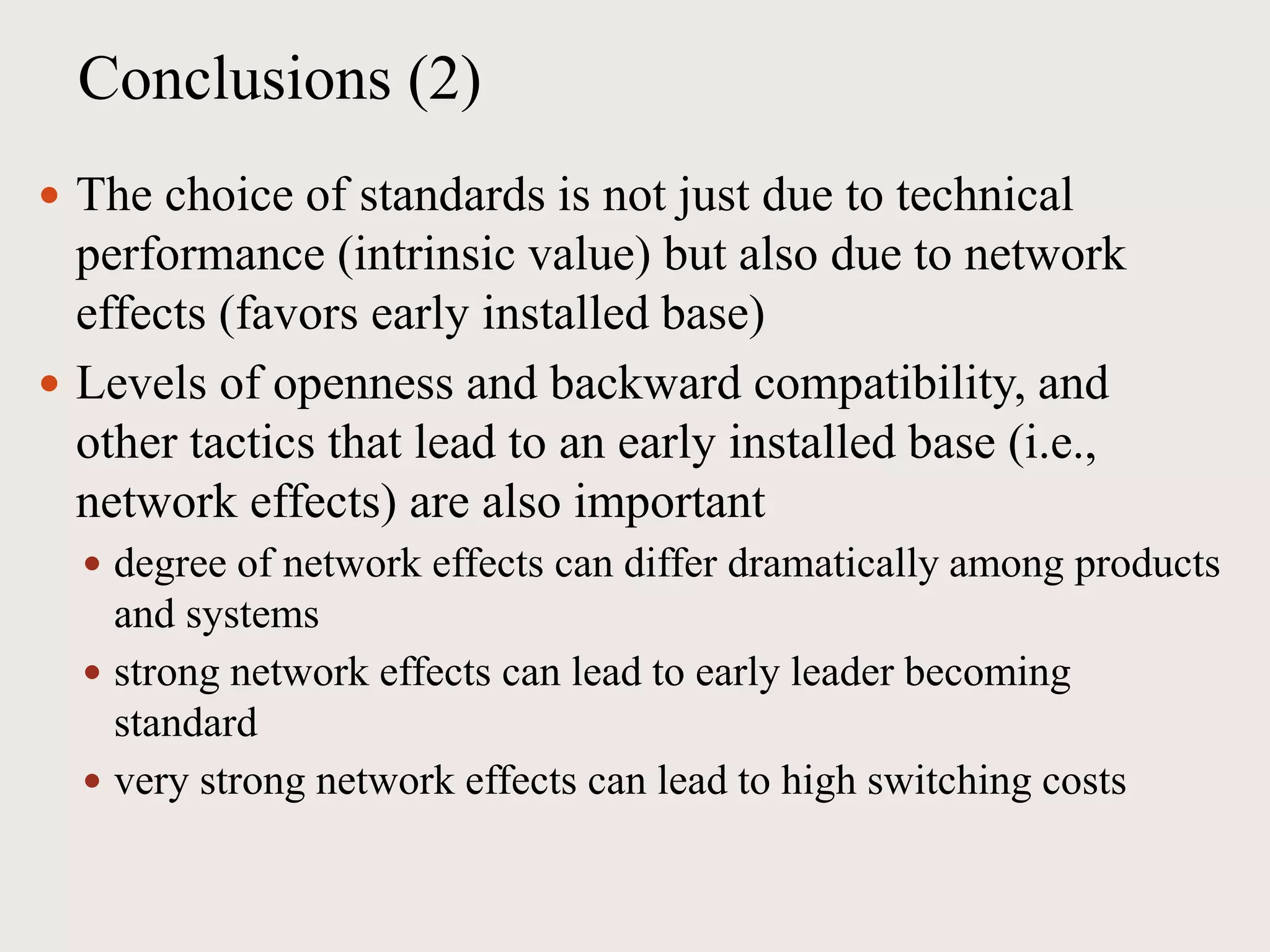 Conclusions (2)
 The choice of standards is not just due to technical
performance (intrinsic value) but also due to network
effects (favors early installed base)
 Levels of openness and backward compatibility, and
other tactics that lead to an early installed base (i.e.,
network effects) are also important
 degree of network effects can differ dramatically among products
and systems
 strong network effects can lead to early leader becoming
standard
 very strong network effects can lead to high switching costs
 