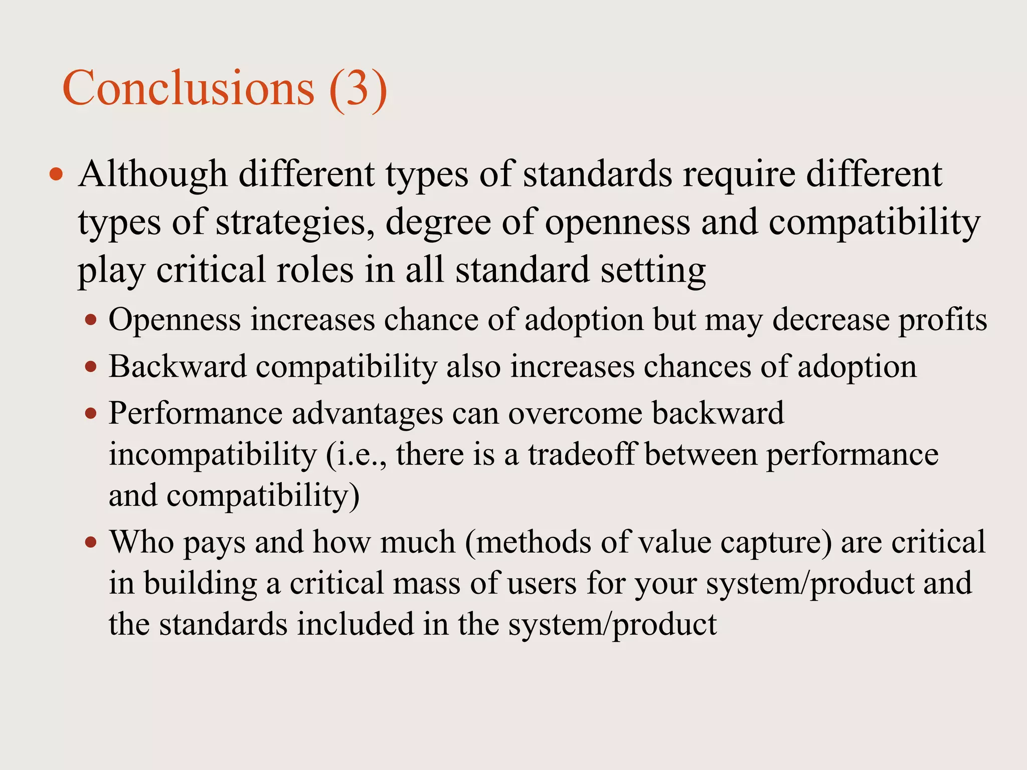 Conclusions (3)
 Although different types of standards require different
types of strategies, degree of openness and compatibility
play critical roles in all standard setting
 Openness increases chance of adoption but may decrease profits
 Backward compatibility also increases chances of adoption
 Performance advantages can overcome backward
incompatibility (i.e., there is a tradeoff between performance
and compatibility)
 Who pays and how much (methods of value capture) are critical
in building a critical mass of users for your system/product and
the standards included in the system/product
 