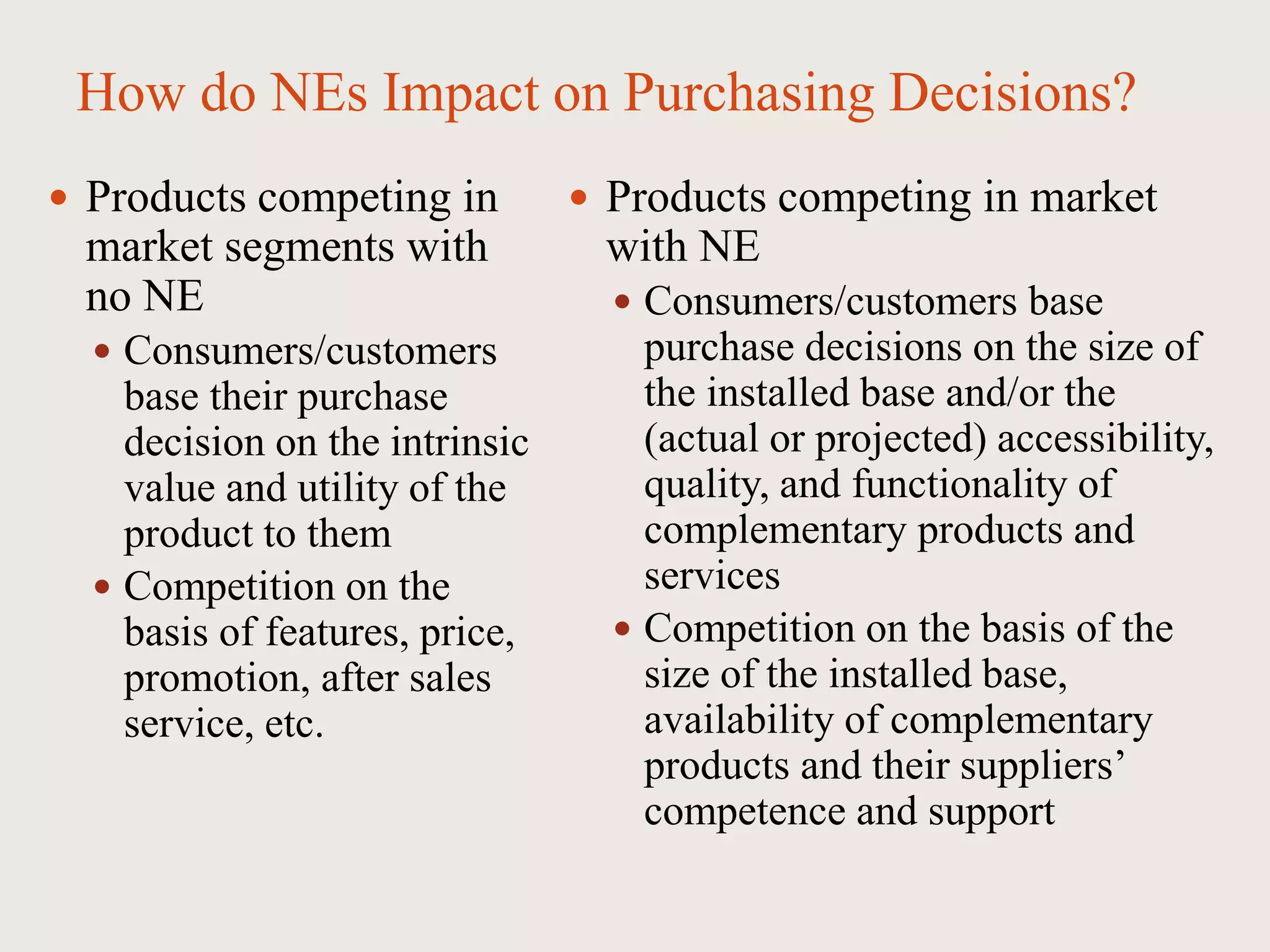 How do NEs Impact on Purchasing Decisions?
 Products competing in
market segments with
no NE
 Consumers/customers
base their purchase
decision on the intrinsic
value and utility of the
product to them
 Competition on the
basis of features, price,
promotion, after sales
service, etc.
 Products competing in market
with NE
 Consumers/customers base
purchase decisions on the size of
the installed base and/or the
(actual or projected) accessibility,
quality, and functionality of
complementary products and
services
 Competition on the basis of the
size of the installed base,
availability of complementary
products and their suppliers’
competence and support
 