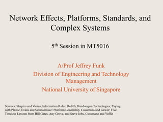 A/Prof Jeffrey Funk
Division of Engineering and Technology
Management
National University of Singapore
Network Effects, Platforms, Standards, and
Complex Systems
5th Session in MT5016
Sources: Shapiro and Varian, Information Rules; Rohlfs, Bandwagon Technologies; Paying
with Plastic, Evans and Schmalensee: Platform Leadership, Cusumano and Gawer; Five
Timeless Lessons from Bill Gates, Any Grove, and Steve Jobs, Cusumano and Yoffie
 