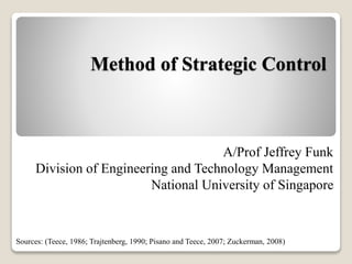 Method of Strategic Control
7th Session in MT5016
Biz Models for Hi-Tech Products
A/Prof Jeffrey Funk
Division of Engineering and Technology Management
National University of Singapore
Sources: (Teece, 1986; Trajtenberg, 1990; Pisano and Teece, 2007; Zuckerman, 2008)
 
