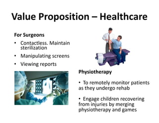 Value Proposition – Healthcare
For Surgeons
• Contactless. Maintain
  sterilization
• Manipulating screens
• Viewing reports
                          Physiotherapy
                          • To remotely monitor patients
                          as they undergo rehab
                          • Engage children recovering
                          from injuries by merging
                          physiotherapy and games
 