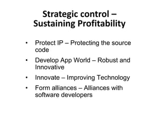 Strategic control –
    Sustaining Profitability
•   Protect IP – Protecting the source
    code
•   Develop App World – Robust and
    Innovative
•   Innovate – Improving Technology
•   Form alliances – Alliances with
    software developers
 