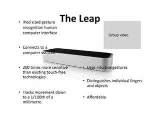 • iPod sized gesture   The Leap
  recognition human
  computer interface                        Group video


• Connects to a
  computer via USB


• 200 times more sensitive   • Uses intuitive gestures
  than existing touch-free
  technologies
                             • Distinguishes individual fingers
                               and objects
• Tracks movement down
  to a 1/100th of a          • Affordable
  millimetre.
 