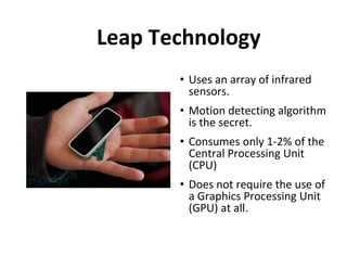 Leap Technology
       • Uses an array of infrared
         sensors.
       • Motion detecting algorithm
         is the secret.
       • Consumes only 1-2% of the
         Central Processing Unit
         (CPU)
       • Does not require the use of
         a Graphics Processing Unit
         (GPU) at all.
                     .
 
