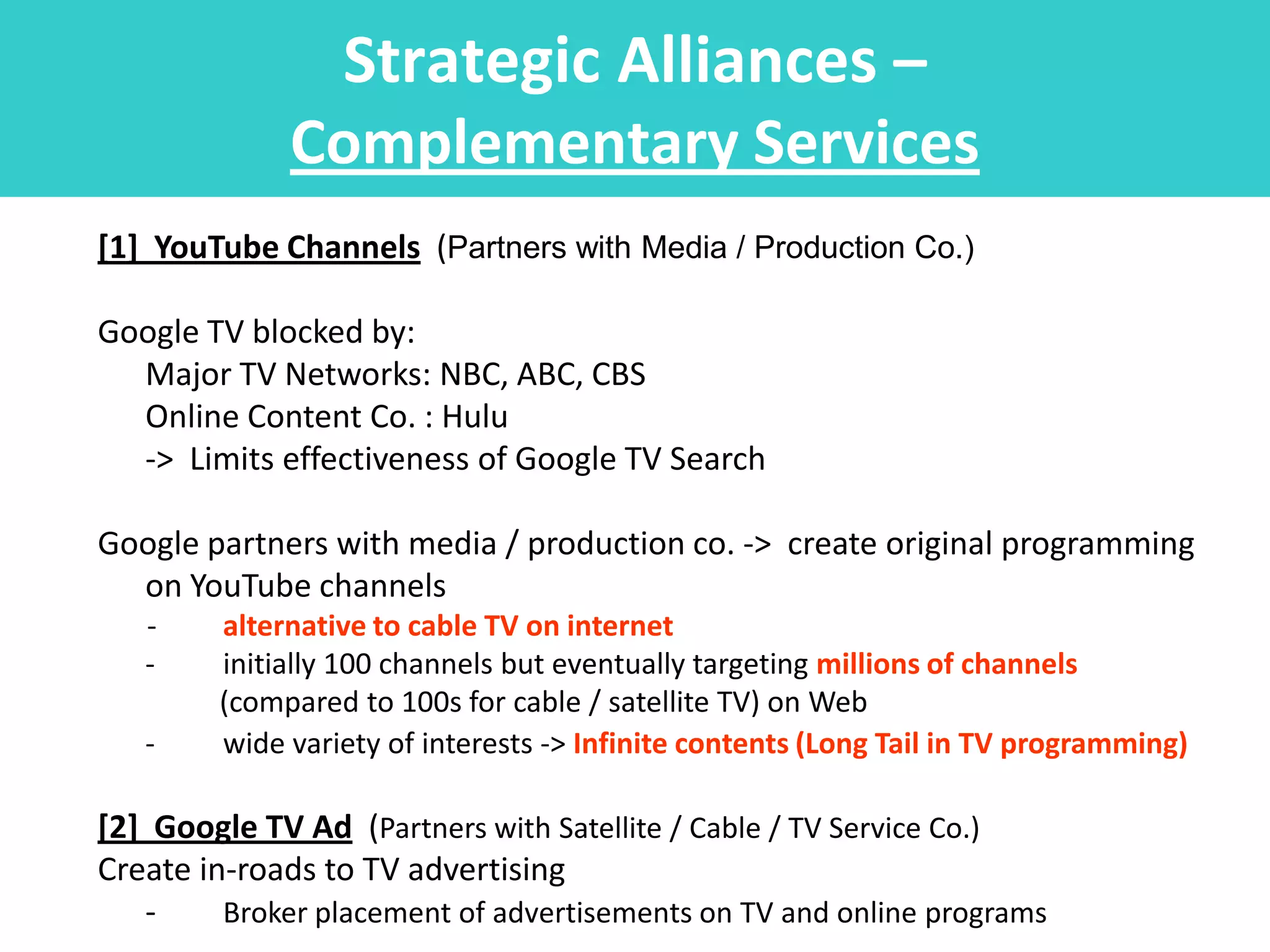 Strategic Alliances –
             Complementary Services
[1] YouTube Channels (Partners with Media / Production Co.)

Google TV blocked by:
  Major TV Networks: NBC, ABC, CBS
  Online Content Co. : Hulu
  -> Limits effectiveness of Google TV Search

Google partners with media / production co. -> create original programming
  on YouTube channels
   -    alternative to cable TV on internet
   -    initially 100 channels but eventually targeting millions of channels
        (compared to 100s for cable / satellite TV) on Web
   -    wide variety of interests -> Infinite contents (Long Tail in TV programming)

[2] Google TV Ad (Partners with Satellite / Cable / TV Service Co.)
Create in-roads to TV advertising
   -     Broker placement of advertisements on TV and online programs
 