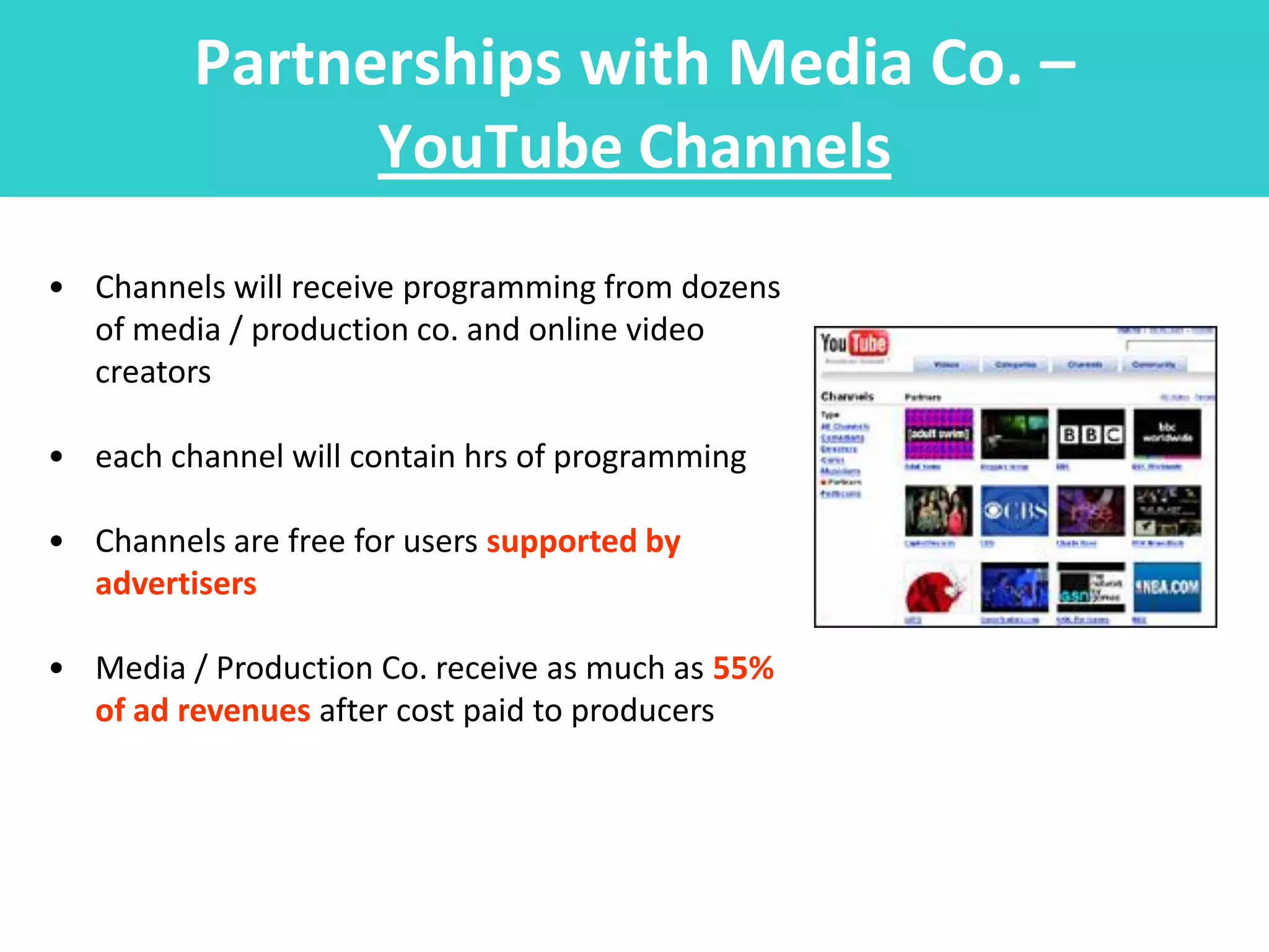 Partnerships with Media Co. –
               YouTube Channels
• Channels will receive programming from dozens
  of media / production co. and online video
  creators

• each channel will contain hrs of programming

• Channels are free for users supported by
  advertisers

• Media / Production Co. receive as much as 55%
  of ad revenues after cost paid to producers
 
