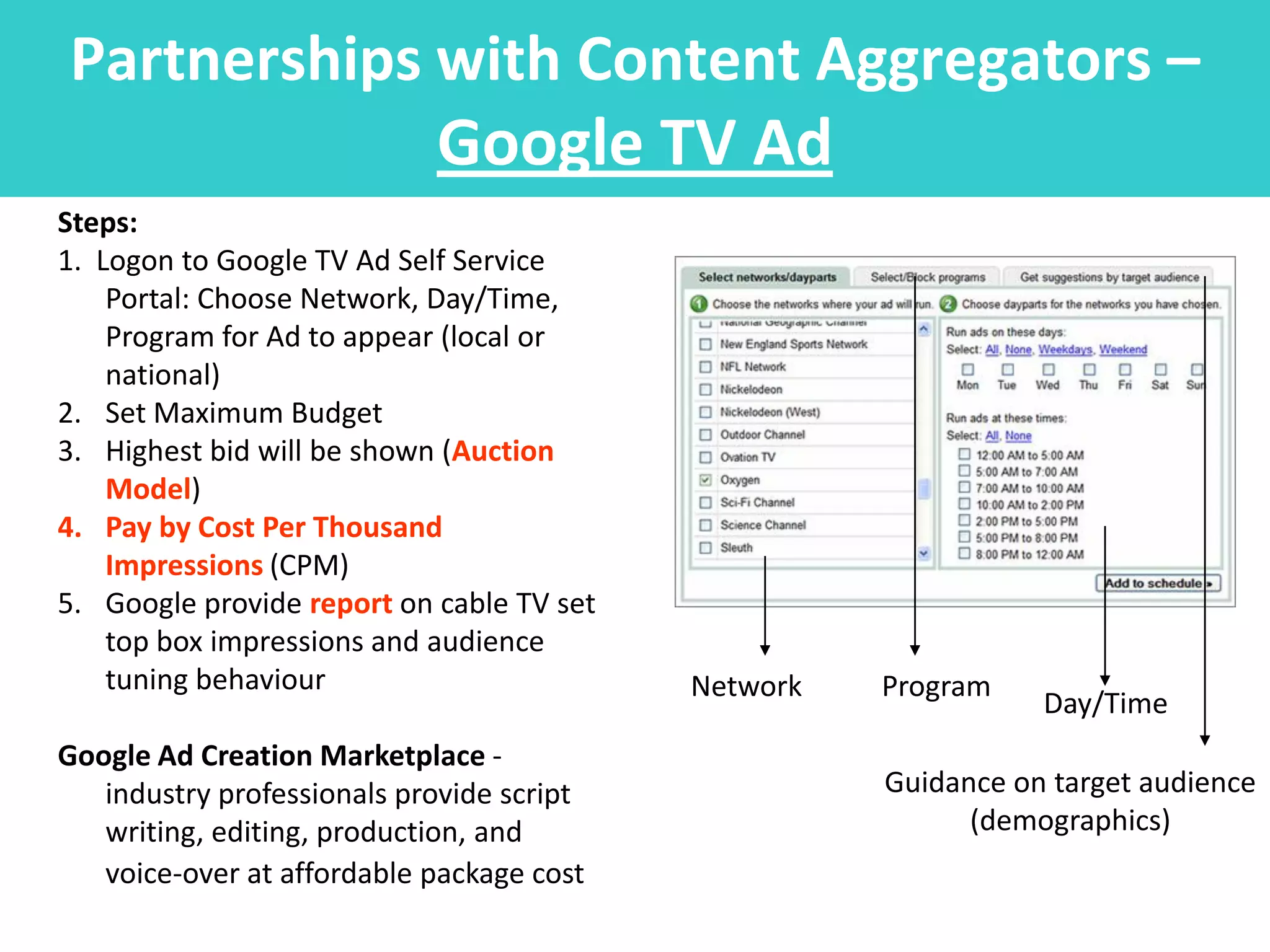 Partnerships with Content Aggregators –
                            Google TV Ad
Steps:
1. Logon to Google TV Ad Self Service
    Portal: Choose Network, Day/Time,
    Program for Ad to appear (local or
    national)
2. Set Maximum Budget
3. Highest bid will be shown (Auction
    Model)
4. Pay by Cost Per Thousand
    Impressions (CPM)
5. Google provide report on cable TV set
    top box impressions and audience
    tuning behaviour                       Network   Program
                                                                Day/Time
Google Ad Creation Marketplace -
   industry professionals provide script             Guidance on target audience
   writing, editing, production, and                       (demographics)
   voice-over at affordable package cost
 