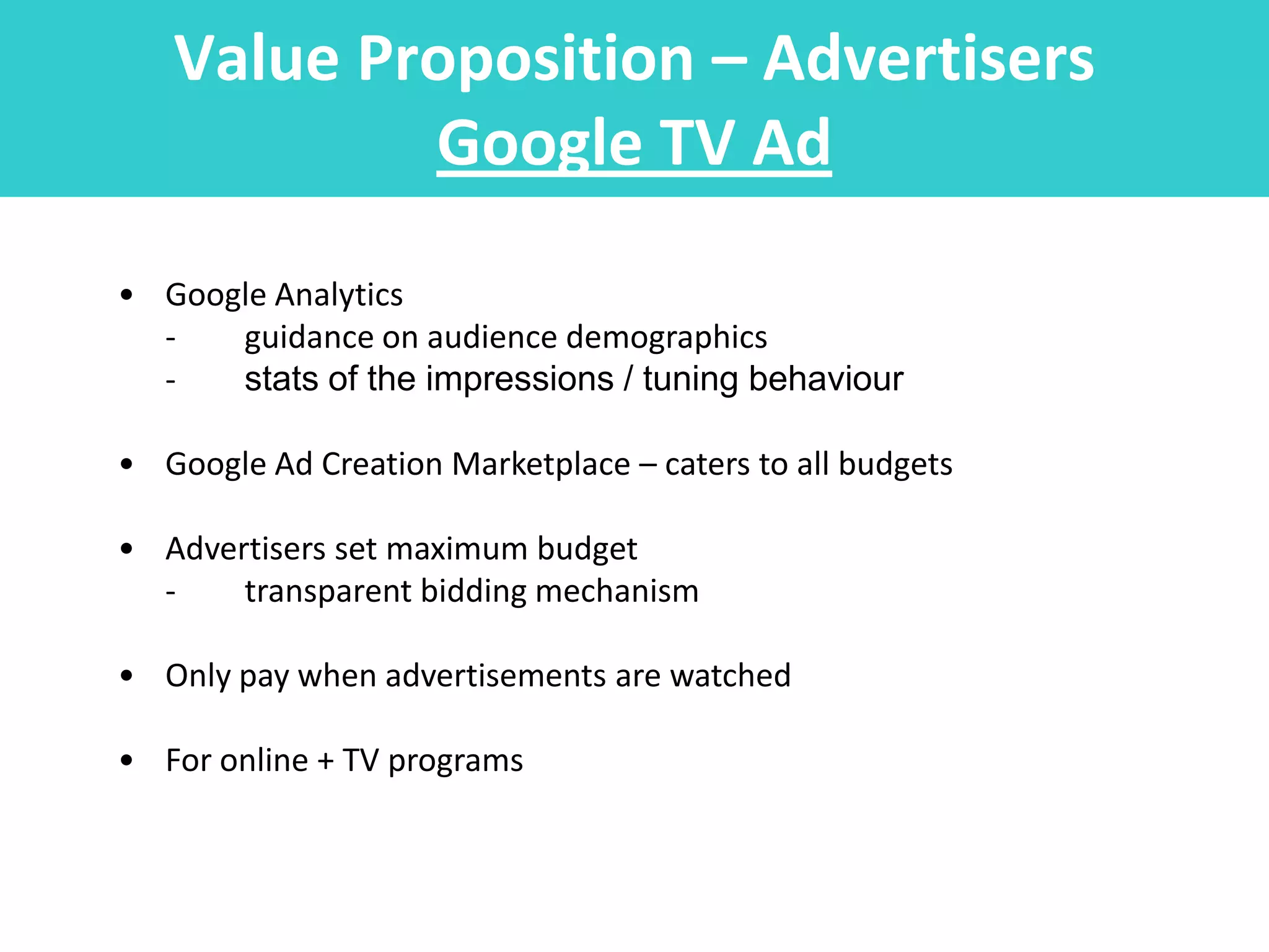 Value Proposition – Advertisers
           Google TV Ad
• Google Analytics
  -   guidance on audience demographics
  -   stats of the impressions / tuning behaviour

• Google Ad Creation Marketplace – caters to all budgets

• Advertisers set maximum budget
  -    transparent bidding mechanism

• Only pay when advertisements are watched

• For online + TV programs
 