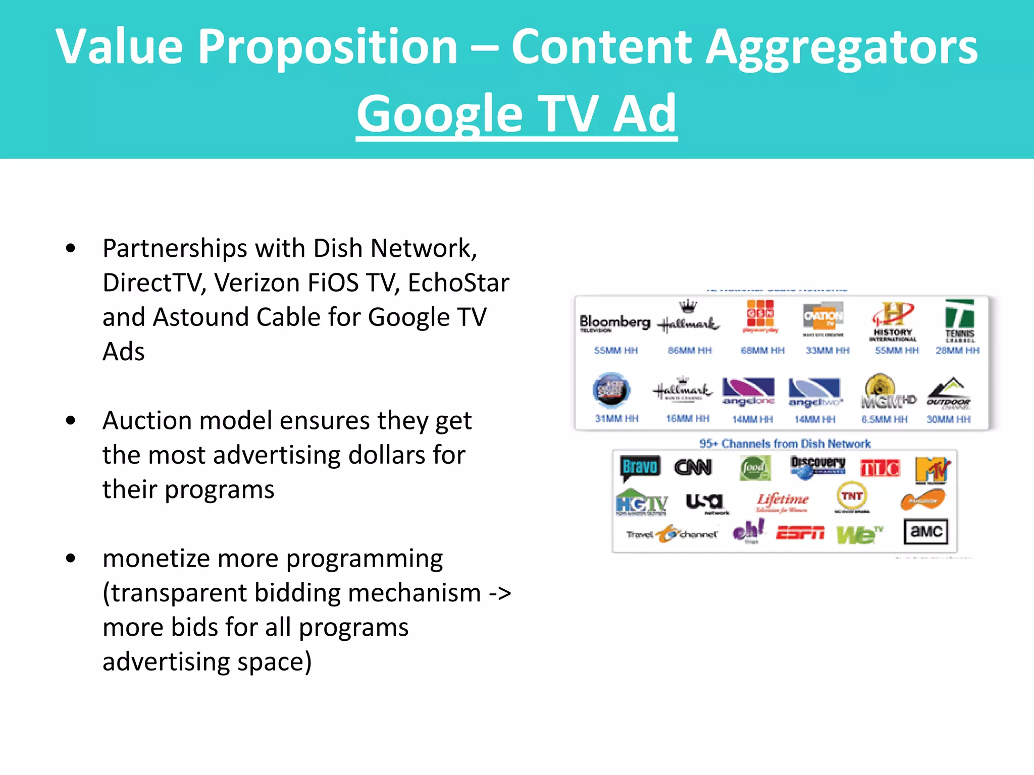 Value Proposition – Content Aggregators
            Google TV Ad

• Partnerships with Dish Network,
  DirectTV, Verizon FiOS TV, EchoStar
  and Astound Cable for Google TV
  Ads

• Auction model ensures they get
  the most advertising dollars for
  their programs

• monetize more programming
  (transparent bidding mechanism ->
  more bids for all programs
  advertising space)
 