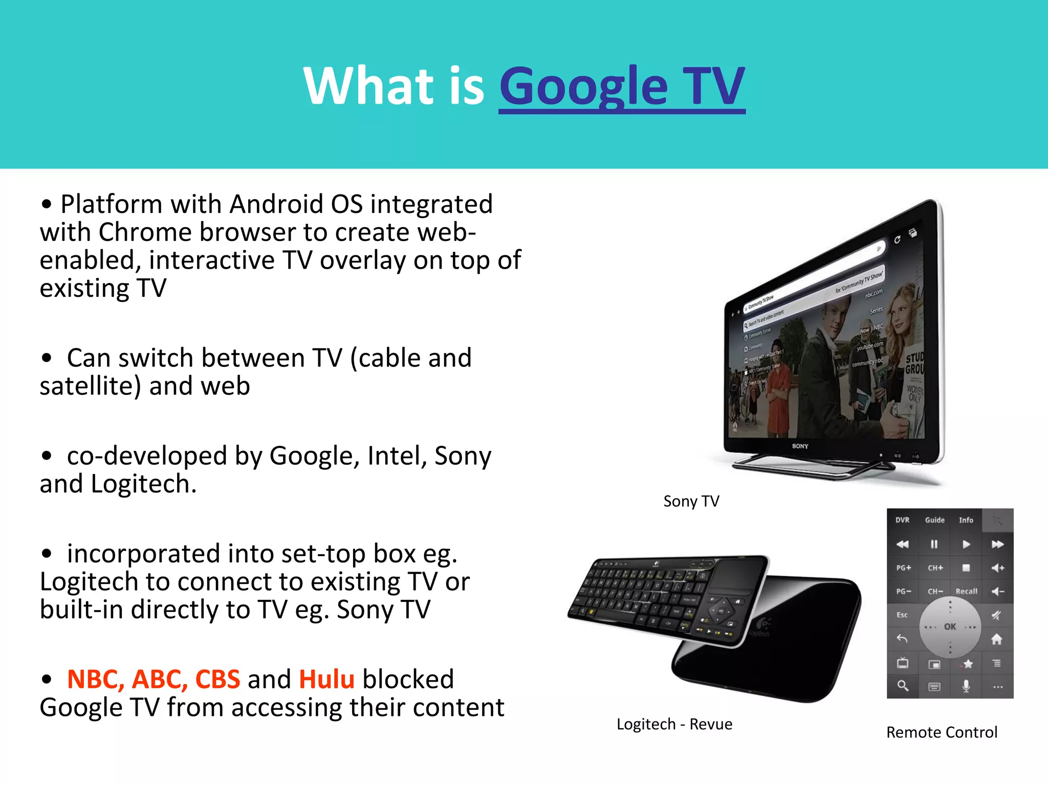 What is Google TV
• Platform with Android OS integrated
with Chrome browser to create web-
enabled, interactive TV overlay on top of
existing TV

• Can switch between TV (cable and
satellite) and web

• co-developed by Google, Intel, Sony
and Logitech.                                     Sony TV


• incorporated into set-top box eg.
Logitech to connect to existing TV or
built-in directly to TV eg. Sony TV

• NBC, ABC, CBS and Hulu blocked
Google TV from accessing their content      Logitech - Revue   Remote Control
 