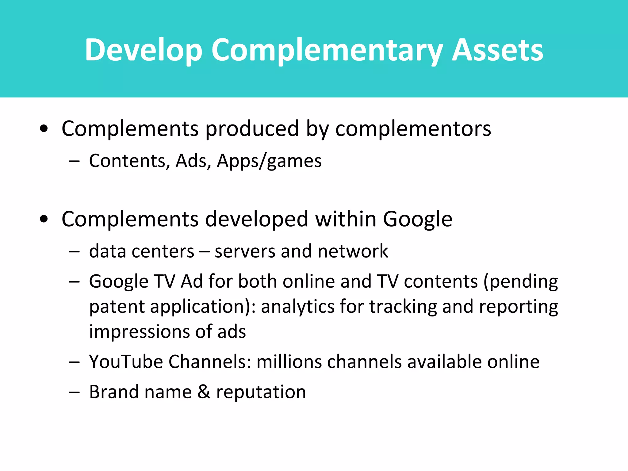 Develop Complementary Assets

• Complements produced by complementors
  – Contents, Ads, Apps/games

• Complements developed within Google
  – data centers – servers and network
  – Google TV Ad for both online and TV contents (pending
    patent application): analytics for tracking and reporting
    impressions of ads
  – YouTube Channels: millions channels available online
  – Brand name & reputation
 