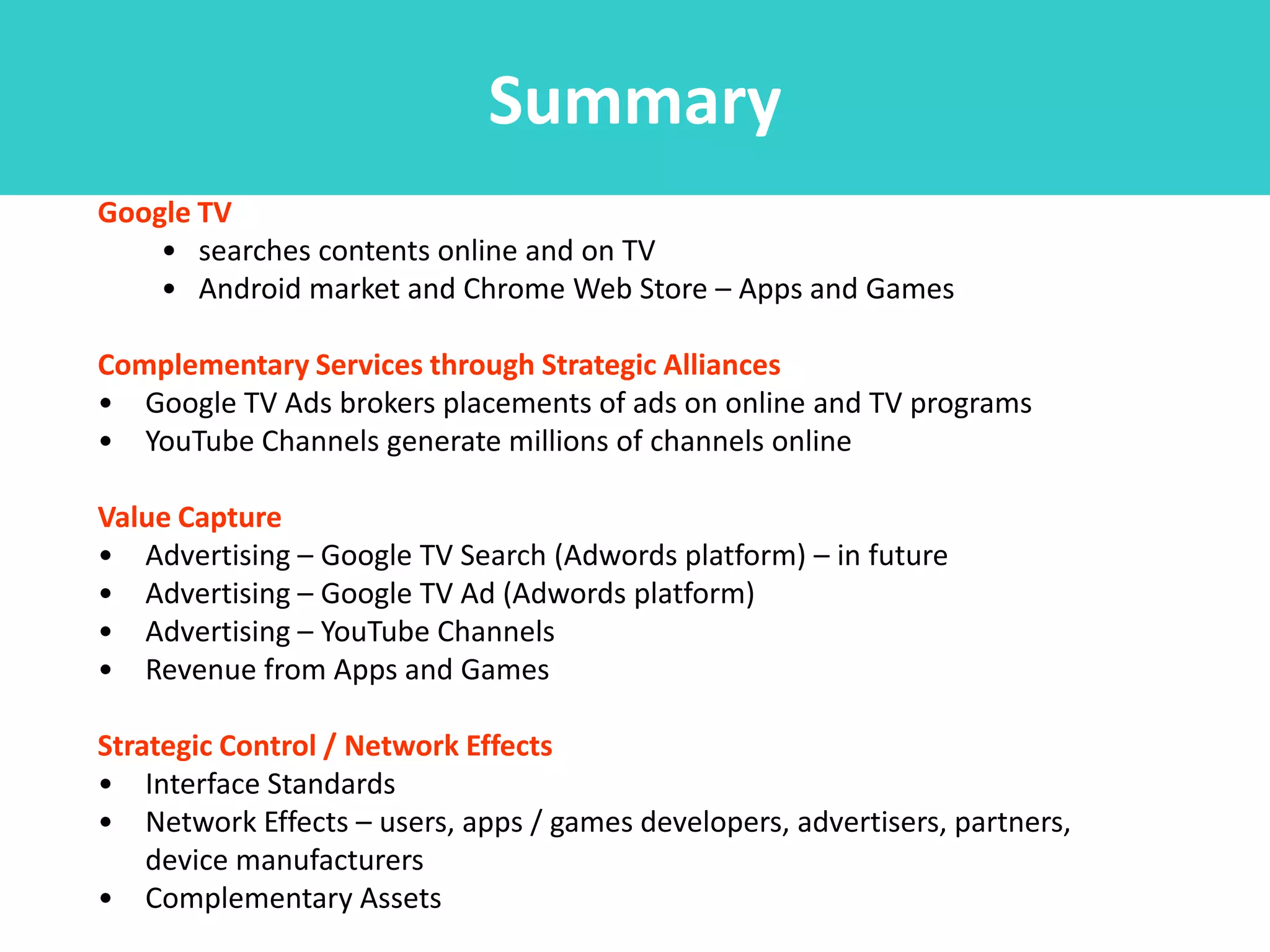 Summary
Google TV
    • searches contents online and on TV
    • Android market and Chrome Web Store – Apps and Games

Complementary Services through Strategic Alliances
• Google TV Ads brokers placements of ads on online and TV programs
• YouTube Channels generate millions of channels online

Value Capture
• Advertising – Google TV Search (Adwords platform) – in future
• Advertising – Google TV Ad (Adwords platform)
• Advertising – YouTube Channels
• Revenue from Apps and Games

Strategic Control / Network Effects
• Interface Standards
• Network Effects – users, apps / games developers, advertisers, partners,
    device manufacturers
• Complementary Assets
 