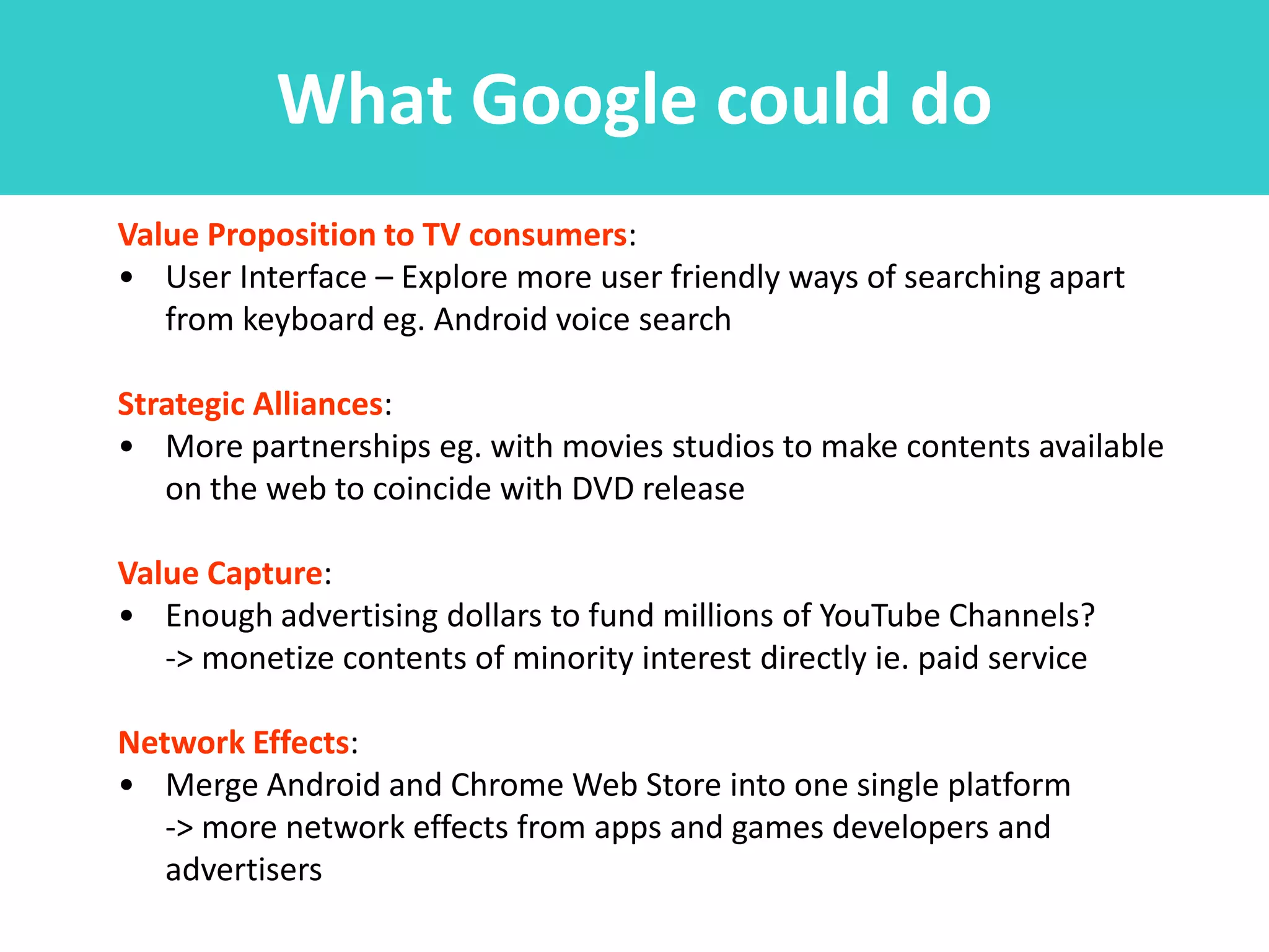 What Google could do
Value Proposition to TV consumers:
• User Interface – Explore more user friendly ways of searching apart
   from keyboard eg. Android voice search

Strategic Alliances:
• More partnerships eg. with movies studios to make contents available
   on the web to coincide with DVD release

Value Capture:
• Enough advertising dollars to fund millions of YouTube Channels?
   -> monetize contents of minority interest directly ie. paid service

Network Effects:
• Merge Android and Chrome Web Store into one single platform
   -> more network effects from apps and games developers and
   advertisers
 