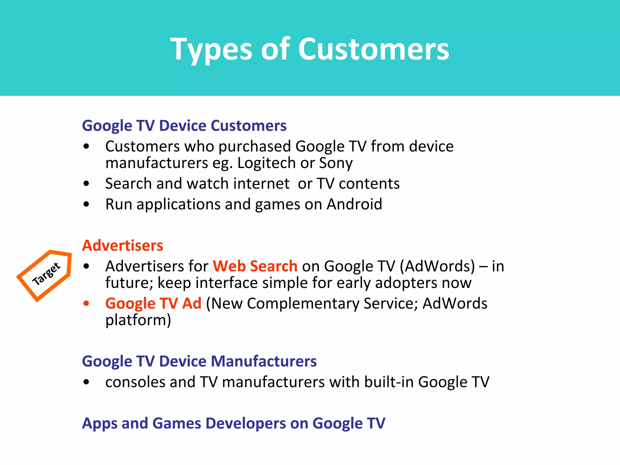 Types of Customers

Google TV Device Customers
• Customers who purchased Google TV from device
  manufacturers eg. Logitech or Sony
• Search and watch internet or TV contents
• Run applications and games on Android

Advertisers
• Advertisers for Web Search on Google TV (AdWords) – in
  future; keep interface simple for early adopters now
• Google TV Ad (New Complementary Service; AdWords
  platform)

Google TV Device Manufacturers
• consoles and TV manufacturers with built-in Google TV

Apps and Games Developers on Google TV
 