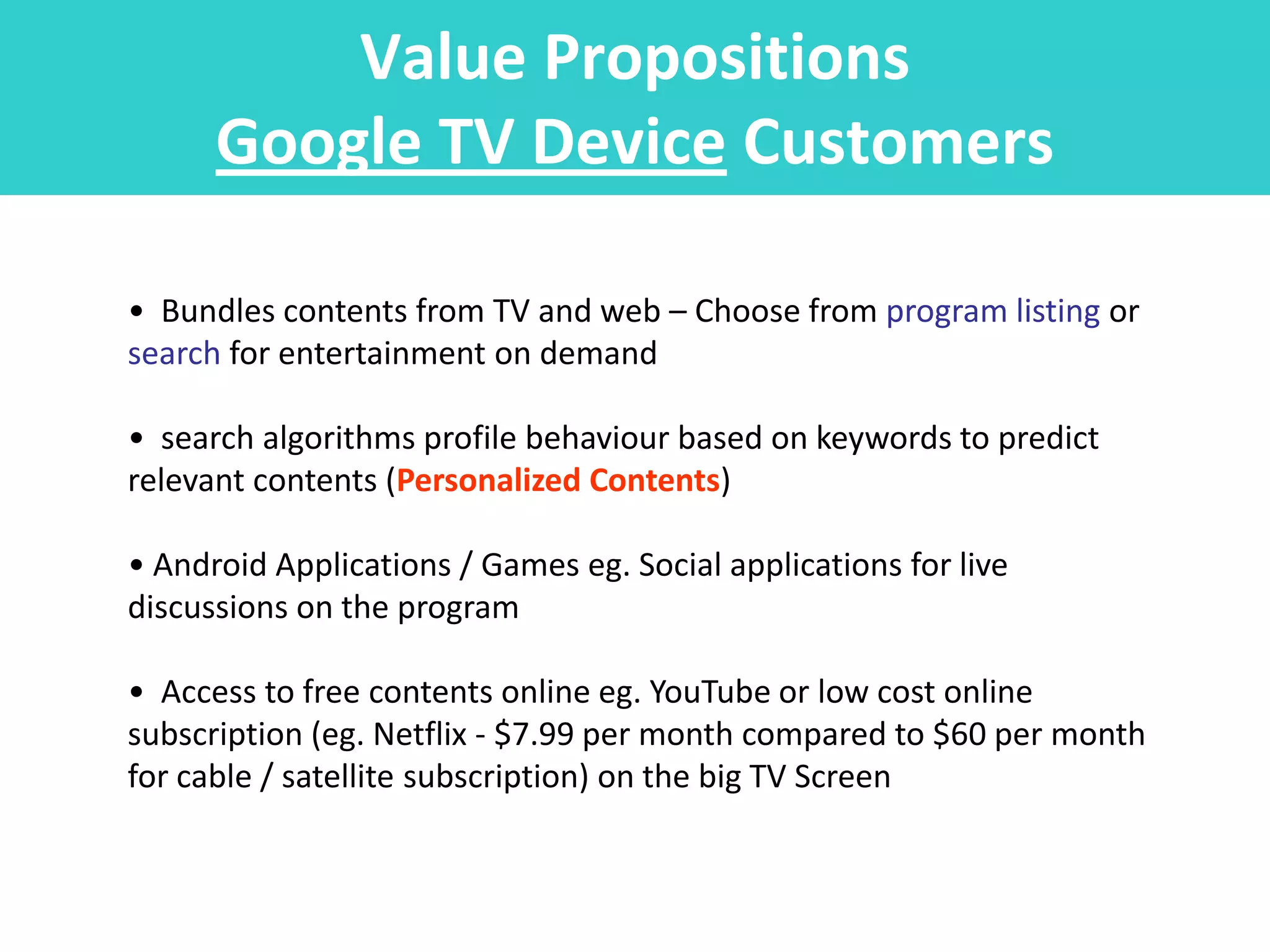 Value Propositions
      Google TV Device Customers

• Bundles contents from TV and web – Choose from program listing or
search for entertainment on demand

• search algorithms profile behaviour based on keywords to predict
relevant contents (Personalized Contents)

• Android Applications / Games eg. Social applications for live
discussions on the program

• Access to free contents online eg. YouTube or low cost online
subscription (eg. Netflix - $7.99 per month compared to $60 per month
for cable / satellite subscription) on the big TV Screen
 