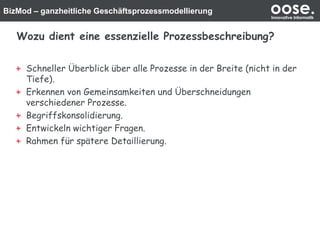 BizMod – ganzheitliche Geschäftsprozessmodellierung oose.Innovative Informatik
Wozu dient eine essenzielle Prozessbeschreibung?
Schneller Überblick über alle Prozesse in der Breite (nicht in der
Tiefe).
Erkennen von Gemeinsamkeiten und Überschneidungen
verschiedener Prozesse.
Begriffskonsolidierung.
Entwickeln wichtiger Fragen.
Rahmen für spätere Detaillierung.
 
