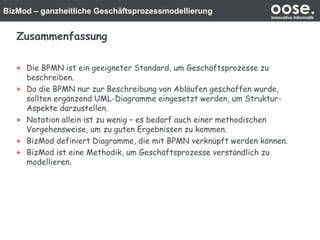 BizMod – ganzheitliche Geschäftsprozessmodellierung oose.Innovative Informatik
Zusammenfassung
Die BPMN ist ein geeigneter Standard, um Geschäftsprozesse zu
beschreiben.
Da die BPMN nur zur Beschreibung von Abläufen geschaffen wurde,
sollten ergänzend UML-Diagramme eingesetzt werden, um Struktur-
Aspekte darzustellen.
Notation allein ist zu wenig – es bedarf auch einer methodischen
Vorgehensweise, um zu guten Ergebnissen zu kommen.
BizMod definiert Diagramme, die mit BPMN verknüpft werden können.
BizMod ist eine Methodik, um Geschäftsprozesse verständlich zu
modellieren.
 
