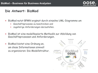 BizMod – Business für Business Analysten oose.Innovative Informatik
Die Antwort: BizMod
BizMod nutzt BPMN ergänzt durch einzelne UML-Diagramme um
Geschäftsprozesse zu beschreiben und
zugehörige Anforderungen darzustellen.
BizMod ist eine modellbasierte Methodik zur Abbildung von
Geschäftsprozessen und Anforderungen.
BizMod bietet eine Ordnung an,
um diese Informationen sinnvoll
zu organisieren: Die Modellstruktur.
 