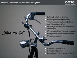 BizMod – Business für Business Analysten oose.Innovative Informatik
Unser Fallbeispiel
 Fahrradverleih in Städten
 Einmalige Online-Anmeldung
 Telefonnummer auf dem Schloss
des Fahrrads anrufen
 Öffnungscode wird auf das Handy
übertragen
 Öffnungscode am Fahrrad eingeben
 Rückgabe an größeren Kreuzungen
 Umgebungssuche
 Abrechnung monatlich
 Keine Grundgebühr
 Pro Minute 7 Cent, weitere Tarife
„Bike to Go“
 