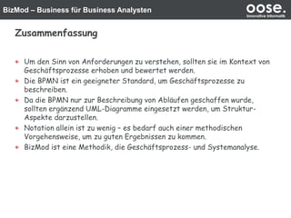 BizMod – Business für Business Analysten oose.Innovative Informatik
Zusammenfassung
Um den Sinn von Anforderungen zu verstehen, sollten sie im Kontext von
Geschäftsprozesse erhoben und bewertet werden.
Die BPMN ist ein geeigneter Standard, um Geschäftsprozesse zu
beschreiben.
Da die BPMN nur zur Beschreibung von Abläufen geschaffen wurde,
sollten ergänzend UML-Diagramme eingesetzt werden, um Struktur-
Aspekte darzustellen.
Notation allein ist zu wenig – es bedarf auch einer methodischen
Vorgehensweise, um zu guten Ergebnissen zu kommen.
BizMod ist eine Methodik, die Geschäftsprozess- und Systemanalyse.
 