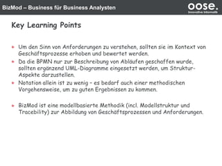 BizMod – Business für Business Analysten oose.Innovative Informatik
Key Learning Points
Um den Sinn von Anforderungen zu verstehen, sollten sie im Kontext von
Geschäftsprozesse erhoben und bewertet werden.
Da die BPMN nur zur Beschreibung von Abläufen geschaffen wurde,
sollten ergänzend UML-Diagramme eingesetzt werden, um Struktur-
Aspekte darzustellen.
Notation allein ist zu wenig – es bedarf auch einer methodischen
Vorgehensweise, um zu guten Ergebnissen zu kommen.
BizMod ist eine modellbasierte Methodik (incl. Modellstruktur und
Tracebility) zur Abbildung von Geschäftsprozessen und Anforderungen.
 