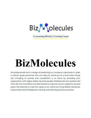 BizMolecules
HR professionals are in charge of predicting our company's demands in order
to attract great personnel. We can help you stand out at a time when things
are changing so quickly and competition is so fierce by providing your
organization with highly skilled, devoted people. BizMolecules has worked with
firms like The Vocal News and Skill Shiksha to improve human capital for several
years. We attempt to meet the needs of our clients by hiring skilled individuals,
conducting internal diagnosis, training, and refining process processes.
Download Report
 