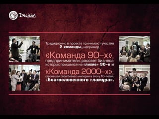 Т р а д и ц и о н н о в п р о е кте п р и н и м а ю т уча сти е
               2 ком ан д ы , н а п р и м е р ,

                                                                    ,
п р е д п р и н и м а те ли , р а ссв е т б и зн е са
ко то р ы х п р и ш е лся н а « л ихие» 90-е и

                                                                    ,
стр о и в ш а я св о и б и зн е с-и м п е р и и в э п о ху 10-ле ти я,
«бл агосл овен н ого гл ам ур а».
 