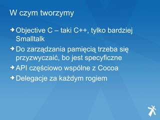 W czym tworzymy Objective C – taki C++, tylko bardziej Smalltalk Do zarządzania pamięcią trzeba się przyzwyczaić, bo jest specyficzne API częściowo wspólne z Cocoa Delegacje za każdym rogiem 