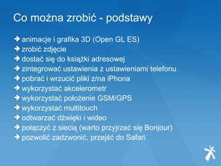 Co można zrobić - podstawy animacje i grafika 3D (Open GL ES) zrobić zdjęcie dostać się do książki adresowej zintegrować ustawienia z ustawieniami telefonu pobrać i wrzucić pliki z/na iPhona wykorzystać akcelerometr wykorzystać położenie GSM/GPS  wykorzystać multitouch odtwarzać dżwięki i wideo połączyć z siecią (warto przyjrzeć się Bonjour) pozwolić zadzwonić, przejść do Safari  