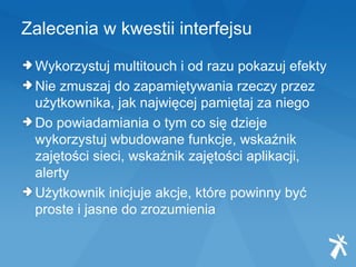 Zalecenia w kwestii interfejsu Wykorzystuj multitouch i od razu pokazuj efekty  Nie zmuszaj do zapamiętywania rzeczy przez użytkownika, jak najwięcej pamiętaj za niego  Do powiadamiania o tym co się dzieje wykorzystuj wbudowane funkcje, wskaźnik zajętości sieci, wskaźnik zajętości aplikacji, alerty Użytkownik inicjuje akcje, które powinny być proste i jasne do zrozumienia 